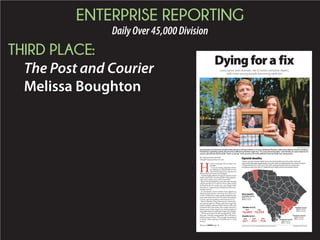 ENTERPRISE REPORTING
DailyOver45,000Division
THIRD PLACE:
The Post and Courier
Melissa Boughton
BY MELISSA BOUGHTON
mboughton@postandcourier.com
H
eroin is no longer only an inner-city
problem.
Users are young, educated and of-
ten fighting an uphill battle to stay
clean while deep in the clutches of a
disease that is far from free of stigma.
Andthehighlyaddictivedrug’sincreaseduseand
potencyhaveledtooverdosedeathsrisingdramati-
cally in the nation, state and Lowcountry.
Reported opioid deaths across the state jumped
118percentfrom237in2013to516in2014,atrend
mirrored in the tri-county area, according to data
fromtheS.C.DepartmentofHealthandEnviron-
mental Control.
In Charleston County, deaths from opioid use,
which includes heroin, rose from 18 in 2013 to 33
in2014.InBerkeleyCounty,deathsdoubledinthat
same time frame from 10 to 20, and in Dorchester
County, reported numbers went from five to 11.
Robert Murphy, Drug Enforcement Administra-
tion special agent in charge and senior agent for
South Carolina, said most of the heroin in the state
is found in the Lowcountry, but a major concern is
thatthepurityofthedrugisatanall-timehighand
thepeopleusingitaregettingyoungerandyounger.
“We’ve never seen it in this young of kids,” Mur-
phy said. “And the young people, they still have a
full life ahead of them. When people are addicted
to heroin, they’re going to be addicted to a drug
forever.”
Dyingfora fix
Lowcountry sees dramatic rise in heroin overdose deaths,
with more young people becoming addicted
GRACE BEAHM/STAFF
Scott Baumil and Charlotte Schulte hold a photo of Johnny Schulte, a 31-year-old Mount Pleasant native who died of a heroin overdose.
The family is speaking openly about heroin addiction and their tragic loss. “It’s every kind of people,” said Schulte, his sister. Baumil, his
cousin, said Johnny had recently “been so strong” in his recovery from the addiction that his death was unexpected.
BRANDON LOCKETT/STAFFSOURCE:DHEC; CDC; POST AND COURIER RESEARCH AND ANALYSIS
Opioid deaths
Heroin use and overdose deaths have risen dramatically across the nation, state and
Lowcountry. Reported opioid deaths across the state, including deaths from heroin, jumped
118 percent from 237 in 2013 to 516 in 2014, a trend mirrored in the tri-county area,
according to data from the S.C. Department of Health and Environmental Control.
Berkeley County
2010: 12 deaths
2014: 20 deaths
Dorchester County
2010: 6 deaths
2014: 11 deaths
Most deaths
Greenville County
2010: 33 deaths
2014: 65 deaths
Charleston County
2010: 29 deaths
2014: 33 deaths
2012
Deaths in U.S.
16,007 16,235
2013
Deaths in S.C.
2012
221
2014
516
2013
237
Please see HEROIN,Page A6
 