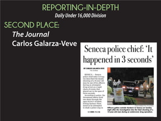 REPORTING-IN-DEPTH
DailyUnder16,000Division
SECOND PLACE:
The Journal
Carlos Galarza-Veve
BY CARLOS GALARZA-VEVE
THE JOURNAL
SENECA — Seneca
police chief John Coving-
ton described the deadly
shooting of a 19-year-old
man by one of his ofﬁcers
during an attempted
drug arrest as a rapid
chain of events that
played out in the span of
three seconds.
According to police, the
threatened ofﬁcer ﬁred
two shots through the
open driver’s window,
killing Zachary Ham-
mond as he attempted
to elude a police stop in
Senecapolicechief:‘It
happenedin3seconds’
CAITLIN HERRINGTON | THE JOURNAL
Ofﬁcers gather outside Hardee’s in Seneca on Sunday
night after the investigation into the fatal shooting of a
19-year-old man during an undercover drug operation.SEE CHIEF, PAGE A5
 