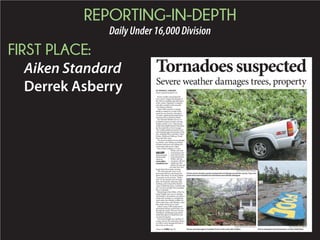 REPORTING-IN-DEPTH
DailyUnder16,000Division
FIRST PLACE:
Aiken Standard
Derrek Asberry
Tornadoessuspected
Severe weather damages trees, property
STAFF PHOTO BY TEDDY KULMALA
Severe storms Sunday caused varying levels of damage around the county. Trees and
power lines were knocked over and homes and vehicles damaged.
STAFF PHOTO BY TIM O’BRIANT
Storms damaged several businesses on Silver Bluff Road.
SUBMITTED PHOTO BY CORY HERBST
Homes were damaged at Cardinal Circle on the south side of Aiken.
BY DERREK ASBERRY
dasberry@aikenstandard.com
Severe weather caused downed
trees, power outages and damage to
the Aiken’s southside and other parts
and other counties in the area also
were heavily affected.
Aiken EMS reported no related
deaths or injuries as a result of the
storm but was forced to shut down
15 roads, including Savannah Drive,
Glenwood Drive and River Bluff.
The National Weather Service in
Columbia issued a tornado warning
Sunday around 1 p.m. when strong
winds and rainfall entered Aiken near
the Savannah River from Georgia.
The weather picked up around 4 p.m.
and swept through several parts of the
city, including Pine Log Road, Aiken
Estates, Hitchcock Parkway, Oriole
Steet and other areas.
The storm resulted in severe damage
to vehicles, trees falling on rooftops
of homes and more trees falling into
streets and yards across Aiken.
One of those residents is Crissy
Waller, who said
several large trees
came down on her
Evans Road home.
Walker said she
was home with her
and his 18-year-old
heard about the tornado warning.
“We went and took cover in our
downstairs hallway and closed our-
selves off in there. It was all of about
30 seconds worth of storm,” Waller
said. “It was actually just one large
thud. We heard the wind more than
anything, and we heard the thud be-
cause it rattled the house. And then the
rain was just real light and it sounded
like it went dead.”
Meteorologist Dan Miller, of the Na-
tional Weather Service in Columbia,
said Sunday’s devastation was either a
small-scale tornado or a straight-line
able to determine until Monday, when
they send a storm survey team.
Aiken County EMS conducted an
assessment during a preliminary run
through the county. Director Tommy
Thompson said damage-assessment
no reported injuries.
The storm brought out a number of
to further assess damage and help re-
duce risks on the roads.
GALLERY
See more pho-
tos from the
storm at
www.aiken
standard.com
Please see STORM,Page 9A
 