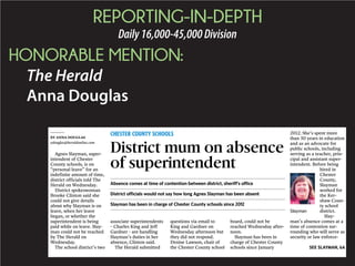 REPORTING-IN-DEPTH
Daily16,000-45,000Division
HONORABLE MENTION:
The Herald
Anna Douglas
Agnes Slayman, super-
intendent of Chester
County schools, is on
“personal leave” for an
indefinite amount of time,
district officials told The
Herald on Wednesday.
District spokeswoman
Brooke Clinton said she
could not give details
about why Slayman is on
leave, when her leave
began, or whether the
superintendent is being
paid while on leave. Slay-
man could not be reached
by The Herald on
Wednesday.
The school district’s two
associate superintendents
– Charles King and Jeff
Gardner – are handling
Slayman’s duties in her
absence, Clinton said.
The Herald submitted
questions via email to
King and Gardner on
Wednesday afternoon but
they did not respond.
Denise Lawson, chair of
the Chester County school
board, could not be
reached Wednesday after-
noon.
Slayman has been in
charge of Chester County
schools since January
2012. She’s spent more
than 30 years in education
and as an advocate for
public schools, including
serving as a teacher, prin-
cipal and assistant super-
intendent. Before being
hired in
Chester
County,
Slayman
worked for
the Ker-
shaw Coun-
ty school
district.
Slay-
man’s absence comes at a
time of contention sur-
rounding who will serve as
security or law enforce-
SEE SLAYMAN, 6A
. ..............................................................................................................................................................................
Absence comes at time of contention between district, sheriff’s office
. ..............................................................................................................................................................................
District officials would not say how long Agnes Slayman has been absent
. ..............................................................................................................................................................................
Slayman has been in charge of Chester County schools since 2012
. ..............................................................................................................................................................................
BY ANNA DOUGLAS
adouglas@heraldonline.com
CHESTER COUNTY SCHOOLS
District mum on absence
of superintendent
Slayman
 