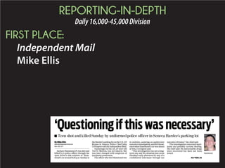REPORTING-IN-DEPTH
Daily16,000-45,000Division
FIRST PLACE:
Independent Mail
Mike Ellis
By Mike Ellis
ellism@independentmail.com
864-260-1277
ZacharyHammond,19,wasshotand
killed by a police officer through the
open driver’s side window of Ham-
mond’scararound8:20p.m.Sundayin
theHardee’sparkinglotontheU.S.123
Bypass in Seneca, Police Chief John
Covington told the Independent Mail.
A passenger in the car, 23-year-old
Tori D. Morton, was not injured. She
was later charged with suspicion of
marijuana possession.
TheofficerwhoshotHammondwas
in uniform, assisting an undercover
narcoticsinvestigation,andfeltthreat-
enedwhenHammond’scarwasaimed
at him, Covington said.
“This investigation was not a long-
term one and the situation just arose
(Sunday) early afternoon by way of a
conﬁdential informant through our
narcotics division,” the chief said.
The investigation concerned mari-
juana and possibly cocaine dealing,
the chief said. He said possible drugs
were recovered but have not been
tested.
‘Questioningifthiswasnecessary’
Hammond
■ Teen shot and killed Sunday by uniformed police officer in Seneca Hardee’s parking lot
See TEEN, 5A
 
