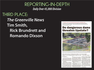 REPORTING-IN-DEPTH
DailyOver45,000Division
THIRD PLACE:
The Greenville News
Tim Smith,
Rick Brundrett and
Romando Dixson
As dam after dam in South Carolina’s
capital city area failed amid historic
rainfall and flooding over the past week
– inflicting misery on thousands of resi-
dents – the manmade barriers holding
back water in the Upstate appeared to
have held steady.
At least for now.
The 20 dams that state officials say
had failed as of Friday — 13 in Richland
County, parts of which received more
than 20 inches of rain; three in Lexing-
ton County; two in Aiken County; and
one each in Orangeburg and Lee coun-
ties — were earthen dams built from
1900 through 1963, according to the Na-
tional Inventory of Dams (NID), main-
tained by the U.S. Army Corps of Engi-
neers.
An analysis by The Greenville News
of the NID, which was last updated in
2013, found similar characteristics
among 604 listed dams in Greenville,
Spartanburg, Pickens, Oconee, Ander-
son and Laurens counties. The total
numberofdamsinthesix-countyregion
represents about 25 percent of the 2,439
listed dams statewide, the vast majority
of which are state-regulated.
Consider:
» Of the 604 dams, nearly 95 percent
are earthen, which is about the same
percentage statewide.
» The dams in the six-county region
were built from 1812 through 2003, with
the median (halfway point on the list) age
ranging from1962 to1971. Several of old-
est-listed dams statewide date to 1800.
»Nearly80percentofthedamsinthe
six-county are privately owned, and
two-thirds were constructed primarily
for recreational purposes. Statewide,
those percentages are 85 percent and 77
percent, respectively.
» Of the total number of dams in the
six-county region, 417, or 69 percent,
didn’t have a listed Emergency Action
Plan (EAP), defined as a plan of action to
be taken by a dam owner to reduce the
potential of loss of life and property
damage in an area affected by a dam
failure or flooding. Statewide, that per-
centage was about 71 percent.
» No most-recent inspection dates
were listed for 363, or 60 percent, of the
dams in the six-county region, com-
pared to 65 percent for the state. Last-
known inspection dates statewide
Do dangerous dams
threaten Upstate?
JOHN BAZEMORE/AP
Work crews use pumps to lower water levels and stabilize a dam at a lake Wednesday in Columbia. State officials say that of 20 dams that had
failed as of Friday, 13 were in Richland County, three in Lexington County, two in Aiken County; and one each in Orangeburg and Lee counties.
“I wouldn’t want to be living downstream from a hazardous dam.
I’m certain that a lot of people who woke up in the middle of the night (Sunday morning)
when water was rising in Columbia ... had no clue that they were in that type of harm’s way.”
STATE SEN. LARRY MARTIN, R-PICKENS
Manmade barriers holding back water in six-county region
appear to be holding steady at least for now — but risks remain
RICK BRUNDRETTE
BRUNDRETT@GREENVILLENEWS.COM
See DAMS, Page 4A
 
