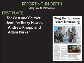 REPORTING-IN-DEPTH
DailyOver45,000Division
FIRST PLACE:
The Post and Courier
Jennifer Berry Hawes,
Andrew Knapp and
Adam Parker
BY JENNIFER BERRY HAWES
jhawes@postandcourier.com
The blood splattered on her legs
— that of her son, an elderly aunt,
herpastors,ninepeoplesheloved—
had dried. She still wore the same
clothes, a black skirt and a black-
and-white blouse, crusty now.
An endless night before, Felicia
Sanders had left her blood-soaked
shoes with the dead in the fellow-
ship hall of her beloved lifelong
church, Emanuel AME.
Barefoot as the sun rose, she
trudged up the steps to her home,
theonewhere26-year-oldTywanza
Sanders’ bedroom waited silently,
his recent college acceptance letter
tackedontoabulletinboardbeside
his poetry. It was after 6 a.m., and
she hadn’t slept. She hadn’t eaten,
notsincegoingtoEmanuelAME’s
elevator committee meeting the
evening before, then its quarterly
conference and then its weekly
Wednesday Bible study. There, 12
peoplemetinGod’smidst.Nineof
themdied,77bulletsintheirmidst.
Feliciahadansweredquestionsall
night from myriad authorities de-
terminedtofindthekiller.Nowher
phonerang.Herdoorbellrang.Re-
porters, friends, family, strangers,
anendlessblarethroughthejangle
of her muddled thoughts. Finally,
inadeliriousrage,shecalledanold
friend, attorney Andy Savage.
“Andy, it’s too much!” she cried
into the phone.
“I’ll be there.”
Shehungup,walkedupstairsand
lookeddownatherself,attheblood
ofheryoungestchildcrustedonher
body.
“I didn’t want to take the clothes
off,” she recalled, “because the
clothes were the connection.”
The connection to Tywanza, to
herauntSusieJackson,tothemall.
She stepped into the shower.
Watchingherson’sbloodswirlinto
the water and down the drain, Fe-
licia sobbed. She kept the clothes,
never washing them.
Sowingseeds
Itwasalargergroupthannormal
that night: 12.
Perhapsnonumbercarriesmore
biblical weight.
Christ called 12 men to follow
him. Israel had 12 tribes.
It is considered a perfect
biblical number.
‘Forgotten’survivors
search for meaning
2 women face tough road after Emanuel tragedy shatters their lives
FILE/GRACE BEAHM/STAFF
Tyrone (center) and Felicia Sanders buried their son, Tywanza,
who was killed June 17 while trying to protect his elderly aunt.
District 45 candidates’ residency
questioned, but law open to
interpretation, Page A5
Council mulls designating part
of Calhoun Street as memorial
district, Page A5
Inside
GRACE BEAHM/STAFF
Polly Sheppard (left) and Felicia Sanders (center), the only adult survivors of the Emanuel AME massacre, greet Brenda Nelson,
who left the church for the night shortly before the fateful Bible study began.
Please see EMANUEL,Page A4
 