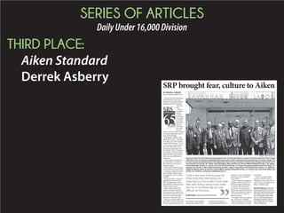 SERIES OF ARTICLES
DailyUnder16,000Division
THIRD PLACE:
Aiken Standard
Derrek Asberry
BY DERREK ASBERRY
dasberry@aikenstandard.com
The arrival of the Savannah
River Plant 65 years ago
included more than nuclear
weapons and life-altering
construc-
tion.
It also
included
Aiken
County
becoming
a commu-
nity that
catered to
the arts
and other
new hob-
bies all
while a cloud of fear loomed
over the community due to
lack of knowledge.
“Husbands couldn’t talk
about their work,” said Pau-
la Joseph, the wife of plant
retiree Walt Joseph. “It was
a very scary time because
we knew what they were
doing was important, but
we couldn’t know what they
were doing. I always knew
what the men in my family
did, so it was difficult not
knowing.”
The Josephs were part of
the thousands of families
who moved to the area to
build the plant.
More than 38,000 workers
were hired for construction
– a drastic change from the
mere 6,000 residents who
occupied the City of Aiken
in 1950.
While families remained
apprehensive about what
their husbands did, wives
and children still had a part
of their own to play.
More schools had to be
constructed and families
from across the country de-
manded the cultural aspects
they were used to seeing
from their former homes.
During a recent address to
the Aiken County Historical
Society, group president Al-
len Riddick said neighbor-
hoods such as Bonniview
Estates and the homes
surrounding Millbrook El-
ementary were established
because of the Savannah
River Plant.
From a cultural standpoint,
Riddick said more drive-in
theaters began popping up
to satisfy the newcomers
as well as the community
playhouse, garden clubs and
other entertainment sources
out-of-towners wanted to
add to the area.
Though Aiken was a pleas-
ant, rural town, Riddick
said newcomers wanted that
sense of familiarity in their
new home.
“Aiken is a much differ-
ent town and all of those
changes we see today are be-
cause of the Savannah River
Plant,” Riddick said.
Derrek Asberry is the SRS
beat reporter for the Aiken
Standard and has been with
the paper since June 2013.
He is originally from Vida-
lia, Ga., and a graduate of
Georgia Southern Univer-
sity. Follow him on Twitter
@DerrekAsberry.
SRP brought fear, culture to Aiken
AIKEN STANDARD FILE PHOTO
ElevenministersfromtheAikenareaparticipatedinthe“ChurchandIndustry”seminarattheSavannahRiverPlantinApril
1969. More than 40 ministers attended the day-long session, which emphasized the peaceful uses of nuclear energy. The
seminarwassponsoredjointlybytheChristianActionCouncilofSouthCarolinaandtheAtomicEnergyCommission.Front
row, from left, are the Rev. W.L. Mines, Rock Hill Baptist, Aiken; the Rev. W.J. Rivers, Millbrook Baptist; the Rev. L.M. Adams,
Trinity Methodist; the Rev. E.L. Busch, First Church of God; the Rev. J.E. Dozier, Chinquapin Baptist; the Rt. Rev. Msgr. V.F.
George Lewis Smith, St. Mary Help of Christians; the Rev. Julian F. Craig, Aiken First Presbyterian; the Rev. A.T. Stephens,
Valley Fair Baptist; back row, the Rev. Frank Griffith, Vaucluse Methodist; the Rev. L.V. Tornero, Our Lady of the Valley; and
the Rev. A.C. Settles Jr., Young Zion Hill Baptist Church.
It was a very scary time because we
knew what they were doing was
important, but we couldn’t know what
they were doing. I always knew what
the men in my family did, so it was
difficult not knowing.
Paula Joseph, wifeofplantretireeWaltJoseph
 