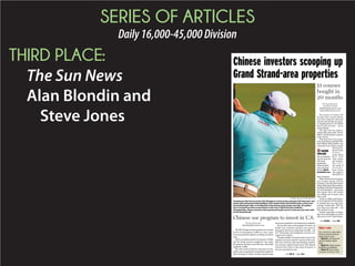 SERIES OF ARTICLES
Daily16,000-45,000Division
THIRD PLACE:
The Sun News
Alan Blondin and
Steve Jones The owners of Classic Golf
Group’s three courses did not
have their properties listed for
salelastyear,buttheywerequiet-
ly shopping them in the Myrtle
Beach golf market – quite
unsuccessfully.
“You had a few low, really in-
sulting offers that really weren’t
offers,” said Ed Jerdon, a partner
in the courses.
Then the owners were contact-
ed by Jane Zheng, the Keller Wil-
liams Myrtle Beach Realtor who
represented the Chinese family
that had pur-
chased their
f o r m e r
course, Black
B e a r G o l f
Club, earlier
last summer.
S h e h a d a
new group of
i n v e s t o r s
from China
who might be
interested in
their properties.
After a short period of negotia-
tion, Jerdon’s group sold the
Founders Club of Pawleys Island,
Indian Wells Golf Club and Burn-
ing Ridge Golf Club in September
for about $11 million – much more
than anyone else in the market
was willing, and in many cases
able, to pay.
“As far as selling a golf proper-
ty now it depends on the purchas-
er, whether they can even get fi-
nancing,” Jerdon said. “The Chi-
nese, they came with cash ... and
they continue to buy.”
Jerdon’s experience is becom-
ing more commonplace as well in
other parts of the United States.
MORE
ONLINE
View an interactive
map that shows the
golf courses
purchased by
Chinese investors
across the Grand
Strand at Myrtle
BeachOnline.com.
Chinese investors scooping up
Grand Strand-area properties
BY MATT SILFER For The Sun News
Teaching pro Dan Farrow works with Zhongde Li on his posture and grip. Golf instructor and
master golf professional Brad Redding of the Grande Dunes Golf School leads a three-hour
international golf clinic at the Members Club driving range Sunday morning. The golfers
have traveled from China to participate in this Year’s World Amateur Handicap
Championship. Chinese investors have purchased 13 golf courses in the past year and a half
on the Grand Strand.
13 courses
bought in
20 months
BY ALAN BLONDIN
AND STEVE JONES
ablondin@thesunnews.com
sjones@thesunnews.com
Editor’s note
This is the first in a series about
Chinese investment along the
Grand Strand. To come:
➤ March 15 | Jane Zheng: her
road from Beijing to Myrtle
Beach
➤ March 22 | Chinese tourism:
possibilities and challenges
➤ March 29 | How it’s done:
one person, one deal at a time
See CHINA | Page 15A
The EB-5 foreign investor program was created
by the U.S. government in 1990 as a way to spur
economic growth through the awarding of resident
visas.
But it was seldom used for two decades. In 2004,
just 247 foreign investors applied for visas under
the program and there were still fewer than 2,000
applicants in 2010.
But with a flood of Chinese nationals now look-
ingforwaystospendtheiraccumulatedwealthand
take advantage of China’s recently relaxed foreign
investment regulations, the program has exploded.
For the first time in the program’s 25 years, all
10,000 visas available annually were granted
through the fiscal year ending Sept. 30, 2014 – and
U.S. Citizenship and Immigration Services was
tapped out by August.
Though a number of countries have access to the
program and each is allotted 7 percent of the avail-
able visas each year, other participating countries
can scoop up a nation’s unused visas. That allowed
investors from China to take about 85 percent of
the visas awarded last year.
Chinese use program to invest in U.S.
BY ALAN BLONDIN
ablondin@thesunnews.com
See EB-5 | Page 13A
 