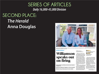 SERIES OF ARTICLES
Daily16,000-45,000Division
SECOND PLACE:
The Herald
Anna Douglas
Editor’s note: Jamie Com-
stock Williamson was fired in
June 2014 after just 11 months
as president of Winthrop Uni-
versity. Since then, she has
declined to answer questions
about her dismissal, including
the reasons Winthrop board
members gave for terminating
her. In late May, The Herald
met with Williamson and her
husband, Larry, over two days
in Florida. This is the first of a
five-part series from those in-
terviews.
Jamie Comstock Williamson
says she was surprised, devas-
tated, and in disbelief when
she was suspended and then
fired just five days shy of her
one-year anniversary as Win-
throp University president.
The events surrounding her
departure last June, she said,
“unfolded quickly and without
warning.” Just three months
prior, the campus held a
week-long celebration for
Williamson’s presidential
inauguration, and school offi-
cials called her “visionary and
inspirational.”
But, after those March inau-
guration festivities, tensions
rose between Williamson, a
first-time president, and Win-
throp’s governing board. The
PAUL OSMUNDSON posmundson@heraldonline.com
Jamie Comstock Williamson and her husband, Larry, are seen at their home in Watercolor, Fla., in May. She was fired from Winthrop
University as president in June 2014.
WINTHROP UNIVERSITY
..................................................................................................................................
Former president says Winthrop University board wanted to
“humiliate” her
..................................................................................................................................
Winthrop calls Williamson’s allegations “rash and unfounded”
..................................................................................................................................
Williamson, living in Florida, preps to be court mediator
..................................................................................................................................
BY ANNA DOUGLAS
adouglas@heraldonline.com
VIDEO
Jamie Comstock Williamson shares her
story at heraldonline.com.
MOREONLINE
For more coverage, go to
heraldonline.com.
SEE WINTHROP, 5A
Williamson
speaks out
on firing
 