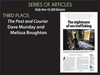 SERIES OF ARTICLES
DailyOver45,000Division
THIRD PLACE:
The Post and Courier
Dave Munday and
Melissa Boughton
WhatSouth
Carolinaisdoingto
combatsextraffick-kk
ing,howthestate
stacksuptoothers
andwhatmore
needstobedone.
Coming
Monday
BY MELISSA BOUGHTON and DAVE MUNd DAY
mboughton@postandcourier.com // dmunday@postandcourier.com
Thenightmare
ofsextrafficking
gg
J
amie Mitchell’s gaunt frame
swayed behind a glass window at
the Charleston County jail as she
explained why, after years of being
busted and serving time, she still chooses
toworkasaprostituteinNorthCharleston.
It turns out it wasn’t always a choice.
The 29-year-old said others forced her
to sell sex for money from age 10 until 17,
whileshewasinthefostercaresystem.She
recounted beatings, starvation, forced co-
caineandheroinuseandseeingthedisap-
pearance of other girls who stepped out of
line with their traffickers.
The experience left her hooked on crack
cocaineanddependentonturningtricksto
feed her habit. Yet she still refers to herselfYY
as “one of the lucky ones.”
“I was caught and pulled out,” she said.
“If it wasn’t for an officer here, I think I’d
be dead today.”
This is the dark reality of sex trafficking
intheHolyCityandacrossSouthCarolina.
Vulnerable children and young adults areVV
forced to sell their bodies and held against
their will, deprived of food and sleep and
sometimes beaten until they meet a quota
of men to service.
No one knows exactly how widespread
the problem is, but officials are begin-
ning to realize it’s a greater issue than
previously thought. Clemson University
researchers recently reviewed three years
worth of kidnapping and prostitution
A brutal industry fueled by greed and lust turns girls and women
into sexual slaves in South Carolina. The abusive hustlers who beat, starve, threaten
and drug their victims in order to make a profit inhabit a seedy underground,
relocating frequently and masking their identities to avoid capture.
This makes trafficking one of the toughest crimes for police to solve.
Sex trafficking
arrests in S.C., A4
FBI:Morere-
sourcesneeded,A5
Inside
Please see TRAFFICKING,Page A4
Isthe
state
doing
enough
tocombatsex
trafficking?Goto
postandcourier.
com/pollstovote.
Poll
PAUL ZOELLER/STAFF
Jamie Mitchell, a former victim of sex trafficking, stands in a burned house in North Charleston where she said she
smokes crack and turns tricks. The 29-year-old said others forced her to sell sex for money from age 10 until 17. The
experience left her hooked on crack cocaine and dependent on prostitution to feed her habit.
 