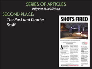 SERIES OF ARTICLES
DailyOver45,000Division
SECOND PLACE:
The Post and Courier
Staff
SHOTSFIRED
SHOTSFIRED
A 5-PART SERIES
PROVIDED
Summerville police officer Eddie McCreary shoots into the car of Nelson Hyman III in October 2010 after the
Lincoln backed in his direction. McCreary said he feared for his life. Hyman died.
This report was researched by Post and Courier reporters
Glenn Smith, Tony Bartelme, Doug Pardue, David Slade and Andrew Knapp.
It was written by Tony Bartelme.
TODAY: S.C. law enforcement
officers shot at people 235
times since 2009 and have
been cleared of wrongdoing
in nearly every instance. How
thoroughly does the State
Law Enforcement Division
investigate?
THURSDAY: A quarter of all
S.C. police shootings involved
an officer firing at a moving
vehicle, a practice banned by
some departments.
FRIDAY: Video cameras can
give the public an up-close
view of how police use deadly
force, but that footage doesn’t
always tell the whole story.
SATURDAY: The state’s pro-
cess for investigating police
shootings is stacked in favor
of officers when it comes to
giving statements and scruti-
nizing backgrounds.
SUNDAY: SLED’s case files
hold an overlooked library of
lessons that could be used to
train officers to prevent future
tragedies.
A
n officer in Summer-
ville pumps four bullets
through the side and
back windows of a
fleeing car, killing a
young man.
An officer in Duncan sees a
woman climb into his cruiser,
yells, “Get out or I’ll shoot you!”
and then does just that.
An officer in North Charleston
shoots eight bullets at Walter
Scott’s back, killing him on the
spot.
Every 10 days on average, South
Carolina law enforcement officers
point their guns at someone and
pull the triggers — 235 shootings
since 2009. Eighty-nine people
died, and 96 were wounded.
Each shooting also triggered
an investigation into whether
officers were justified in using
deadly force. With just a few no-
table exceptions, these officers
were cleared of any wrongdoing.
To be sure, many cases were open
and shut: Armed robbers shoot-
ing their way out of convenience
stores after holdups; rage-filled
drunks bent on destruction; sui-
cidal people daring cops to cut
them down.
But a Post and Courier investi-
gation uncovered case after case
where agents with the State Law
Enforcement Division failed to
answer key questions about what
happened, failed to document the
troubled backgrounds of the of-
ficers who drew their guns, and
failed to pinpoint missteps and
tactical mistakes that could be
used to prevent future bloodshed.
READ THE ENTIRE SERIES AT POSTANDCOURIER.COM/SHOTS-FIRED
Please see SHOTS FIRED, Page A9
 