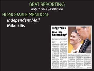 BEAT REPORTING
Daily16,000-45,000Division
HONORABLE MENTION:
Independent Mail
Mike Ellis
By Mike Ellis
ellism@independentmail.com
864-260-1277
Bryan Gibson was con-
victed of murdering a man
withapenknifein1995,but
will soon be a free man af-
ter a judge ruled it was in
self-defense.
Gibson has spent half
his life behind bars; he was
20 when he got into the fa-
tal ﬁght, and has served
almost 20 years for the
crime.
He testiﬁed at his 1995
trial, saying he was de-
fendinghimselffromChad
Cole, who died after Gib-
son hit his carotid artery
with a small key chain
knife. Prosecution wit-
nesses, who did not see the
ﬁght, challenged Gibson’s
testimony.
Thechancediscoveryof
the bouncer who broke up
the ﬁght led Circuit Court
Judge Cordell Maddox to
reduce the murder charge
to manslaughter and de-
cide to set Gibson free.
“This case has haunted
me,” said Maddox. “There
are a few cases that don’t
leave you, as a judge, and
this is one of them. I can
take you off my list.”
Maddox asked Assistant
Solicitor Rame Campbell,
who was not part of the
original trial, about the
trial.
“The facts as they were
set up, just seemed unfair
to him, don’t you agree?”
Maddox asked.
Campbell agreed.
Maddox was not the
trial judge but has heard
petitions from Gibson
seeking to have the verdict
reduced.
A lax defense at the trial
and a lack of obtainable
witnesses by prosecutors
and defense attorneys al-
lowed Gibson to seek the
change in his sentence.
Both the original defense
attorney and an attorney
who sought to have the
charge lessened have died.
Frank Eppes, Gibson’s
defense attorney since
2002, said it was the rare
case where an attorney
knows they have made a
difference.
“If you hammer at a wall
long enough with a sludge
hammer, something will
break free,” he said.
At a hearing ten years
ago, Eppes said he knew
there were others out
there, still not found, who
could talk about the ﬁght.
A sheriff’s deputy in the
room at the time handed
him a note.
It was the number of a
man who knew the bounc-
er, the deputy said.
The man did know the
bouncer, Darron Tester,
who had broken up a ﬁght
between Cole and Gibson
before the fatal confronta-
tion.
Gibson was told to leave
after that earlier ﬁght and
Cole was told to stay, Tes-
ter said, according to court
documents.
Cole somehow slipped
back out into the parking
lot and the next time Tes-
ter saw Cole, he was bleed-
ing from his neck.
Tester was the man who
called 911 and told the ﬁrst
officers who arrived that
he had made the call, but
they never again spoke to
him.
Kristy Jones, who had
dated Cole and was at the
bar that night, was also
discovered. She, too, was
never part of the original
set of evidence.
Jones said Cole had a
habit of picking ﬁghts and
beating people up.
Jones said, according to
a transcript of prior testi-
mony, that she saw Cole
shove Gibson, saw Gibson
swing and Cole begin to
bleed from his neck.
That is how Gibson has
consistently described the
ﬁght, Eppes said.
He said Gibson rec-
ognizes that he still
did wrong, even in
$
t
t
t
ﬁ
i
i
t
w
l
j
3
t
t
i
t
A
t
t
g
l
t
1
r
l
r
w
t
b
KEN RUINARD/INDEPENDENT MAIL
Bryan Gibson smiles while standing next to his defense attorney Frank Eppes and hearing
Judge Cordell Maddox reduce his charge in the Anderson County Courthouse. Gibson will be
free after serving 20 years in a state penitentiary for the stabbing death of Chad Cole in a bar
ﬁght in 1995. See more photos at independentmail.com and the Independent Mail apps.
Judge:‘This
casehas
hauntedme’
■ Man convicted of penknife killing
in 1995 to be set free after 20 years
See JUDGE, 6A
 