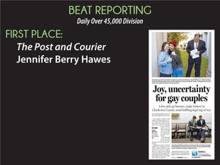 BEAT REPORTING
DailyOver45,000Division
FIRST PLACE:
The Post and Courier
Jennifer Berry Hawes
BYJENNIFERBERRYHAWES
jberryhawes@postandcourier.com
Two lesbian couples made
South Carolina history in re-
cord-breaking chill Wednes-
day when one picked up the
state’s first same-sex marriage
license and an-
other was the
firsttoexchange
vows outside
the Charleston
County Court-
house.
Then the legal
frenzy that has
characterized
the past six weeks continued in
earnest.
Charleston County Probate
Judge Irvin Condon was the
first in South Carolina to issue
licenses to same-sex couples
after two major court rulings
issued late Tuesday opened the
state’s legal doors. He began is-
suing them at 8:30 a.m. when
the courthouse opened.
Butjusthourslater,S.C.Court
Administrationadvisedprobate
judges to pause until either the
Joy, uncertainty
for gay couples
A few pick up licenses, make history in
Charleston County amid baffling legal tug of war
PHOTOGRAPHS BY PAUL ZOELLER/STAFF
Kayla Bennett (left) and Kristin Anderson smile after Minister Tobin Williamson officiated their
ceremony Wednesday in front of the Charleston County Judicial Center, making them the first
same-sex couple married in South Carolina.
Tony Beard (left) and Shane Landrum look over their marriage
license before leaving to have a private ceremony Wednesday
at the Charleston County Judicial Center.
Inside
Frank
Wooten:
The more
marriages,
the merrier.
A2
Gallery
Toseemorephotos,
gotopostandcourier.
com/galleries.Please see MARRIAGE,Page A5
 