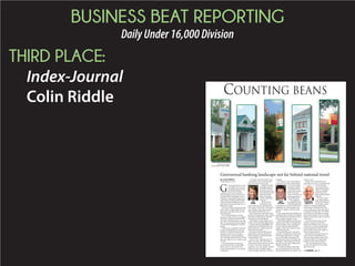 BUSINESS BEAT REPORTING
DailyUnder16,000Division
THIRD PLACE:
Index-Journal
Colin Riddle
y D
COUNTING BEANS
G
reenwood has been in a bit
of a shuffle when it comes
to banking options during
the past few months.
Bank of America has decided to
sell its banking centers in Greenwood
and Abbeville to South State Corp. in
Columbia, making Wells Fargo Green-
wood’s only remaining national bank,
while The Palmetto Bank joins forces
with United Community Banks Inc. of
Blairsville, Georgia.
The trend: All are moving toward the
center. That is, smaller banks are look-
ing to grow and larger banks are look-
ing to downsize.
“As we faced the future, we had a
decision to make. We had to be bigger,”
Sam Erwin, president and chief execu-
tive officer of Palmetto Bank, said, add-
ing it was important the bank maintain
a community banking focus with that
growth.
With the city’s population estimated
at about 23,000 people two years ago
per the U.S. Census, Greenwood can
still claim small, rural community,
which has been evident through the
slow-arriving trends from the rest of the
state and country, such as Twitter or job
recovery.
A key philosophy among some
of Greenwood’s more recognizable
banks, such as Countybank, First
Citizens and Palmetto, is serving the
community. 
“I do feel a community bank serves
a market like Greenwood better than
some of the others,” Erwin said.
Palmetto’s merger
essentially opens up
the South Carolina
and Greenwood mar-
kets for United, which
primarily handles
offices in Georgia,
North Carolina and
Tennessee.
“Based on that
environment, you
hope to find a partner that carries the
same values,” Erwin said. “The name is
very indicative of how they see them-
selves and the markets they serve.”
First Citizens also took steps to find
growth by combining its South Carolina
and North Carolina banks, which his-
torically had acted individually.
Growth gives a bank a larger pot of
funds to invest and target larger clients.
Greenwood-based CapitalBank was
acquired by Park Sterling in 2011, giv-
ing the bank more capital to grow cli-
ents and increase loans.
Recession in the late 2000s forced
large bailouts of national banks and
heavier regulatory requirements that
reached market-wide.
Interest rates, supplying much of
banks’ revenues, were forced down
and remain at historical lows in order
to entice borrowing. Along with
regulatory costs, the number of banks
nationwide have dwindled signifi-
cantly through acquisition, closing or
merging.
Jerry Stevens, senior vice president
and market executive at First Citizens
in Greenwood, attri-
butes the local shift
in banking to heavy
investment into spec-
ulative borrowers,
such as real estate, lot
financing and prop-
erty development.
“The changes in
the regulatory world
really required banks
to clamp down on credit,” said Stevens,
adding that one of the quickest ways
to decrease capital is to limit investor
growth.
Erwin agreed that loan portfolios are
shrinking, which reinforces the philoso-
phy of maintaining community involve-
ment and great customer service.
Thornwell Dunlap III, president and
chief executive officer of Countybank,
said the industry-wide, artificially low
interest rates have impacted banks’
margins, which have resulted in many
banks reducing costs.
Cost reductions come in the form
of layoffs, consolidations and the need
for the larger institutions to manage
its costs in smaller communities by
reducing the number of branches and
employees, while using more technol-
ogy and in certain cases selling entire
markets, Dunlap said.
“We think community banks like
ours are positioned to do very well in
the environment that our industry is in
today,” he said.
Dunlap said Countybank has an
advantage as a private, community bank
to focus on long-
term investment as
opposed to having to
satisfy stockholders
quarterly as many
larger, publicly traded
banks do.
“By nature, bank-
ing is and should be a
conservative industry.
Our primary respon-
sibility is to safekeep people’s hard-
earned money and ensure they have
access to that money when they need it
on demand,” Dunlap said. “If we follow
tried and proven principles in making
loans and investments, then we should
always be in position to give you money
on demand.”
In terms of the borrower, Stevens
said he is seeing more and more
people invest shorter term in order to
save money on interest, despite larger
monthly payments and low interest
rates, in order to have more equity in
what is being purchased.
Businesses are sharing in that senti-
ment and tend to be putting more
cash into large purchases and are still
somewhat cautious in making those
purchases as the market improves.
“The current landscape in Green-
wood, in my opinion, is very promis-
ing,” Stevens said.
By COLIN RIDDLE
criddle@indexjournal.com
Greenwood banking landscape not far behind national trend
PHOTOS BY COLIN RIDDLE
AND ARON AGERTON | INDEX-JOURNAL
SAM
ERWIN
JERRY
STEVENS
THORNWELL
DUNLAP III
See BANKING, page 2D
 