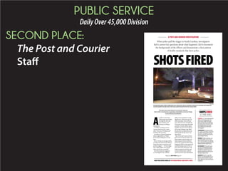 PUBLIC SERVICE
DailyOver45,000Division
SECOND PLACE:
The Post and Courier
Staff SHOTSFIRED
SHOTSFIRED
A 5-PART SERIES
PROVIDED
Summerville police officer Eddie McCreary shoots into the car of Nelson Hyman III in October 2010 after the
Lincoln backed in his direction. McCreary said he feared for his life. Hyman died.
A POST AND COURIER INVESTIGATION
This report was researched by Post and Courier reporters
Glenn Smith, Tony Bartelme, Doug Pardue, David Slade and Andrew Knapp.
It was written by Tony Bartelme.
TODAY: S.C. law enforcement
officers shot at people 235
times since 2009 and have
been cleared of wrongdoing
in nearly every instance. How
thoroughly does the State
Law Enforcement Division
investigate?
THURSDAY: A quarter of all
S.C. police shootings involved
an officer firing at a moving
vehicle, a practice banned by
some departments.
FRIDAY: Video cameras can
give the public an up-close
view of how police use deadly
force, but that footage doesn’t
always tell the whole story.
SATURDAY: The state’s pro-
cess for investigating police
shootings is stacked in favor
of officers when it comes to
giving statements and scruti-
nizing backgrounds.
SUNDAY: SLED’s case files
hold an overlooked library of
lessons that could be used to
train officers to prevent future
tragedies.
When police pull the trigger in South Carolina, investigators
fail to answer key questions about what happened, fail to document
the backgrounds of the officers and demonstrate a clear pattern
of double standards that favor police.
A
n officer in Summer-
ville pumps four bullets
through the side and
back windows of a
fleeing car, killing a
young man.
An officer in Duncan sees a
woman climb into his cruiser,
yells, “Get out or I’ll shoot you!”
and then does just that.
An officer in North Charleston
shoots eight bullets at Walter
Scott’s back, killing him on the
spot.
Every 10 days on average, South
Carolina law enforcement officers
point their guns at someone and
pull the triggers — 235 shootings
since 2009. Eighty-nine people
died, and 96 were wounded.
Each shooting also triggered
an investigation into whether
officers were justified in using
deadly force. With just a few no-
table exceptions, these officers
were cleared of any wrongdoing.
To be sure, many cases were open
and shut: Armed robbers shoot-
ing their way out of convenience
stores after holdups; rage-filled
drunks bent on destruction; sui-
cidal people daring cops to cut
them down.
But a Post and Courier investi-
gation uncovered case after case
where agents with the State Law
Enforcement Division failed to
answer key questions about what
happened, failed to document the
troubled backgrounds of the of-
ficers who drew their guns, and
failed to pinpoint missteps and
tactical mistakes that could be
used to prevent future bloodshed.
READ THE ENTIRE SERIES AT POSTANDCOURIER.COM/SHOTS-FIRED
Please see SHOTS FIRED, Page A9
 