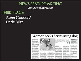 NEWS FEATURE WRITING
DailyUnder16,000Division
THIRD PLACE:
Aiken Standard
Dede Biles
BY DEDE BILES
dbiles@aikenstandard.com
Daisyhasbeenmissingfor
morethantwomonths,buther
owner,EmilyPurser,hasn’tgiven
uphopethattheywillbereunited
oneday.
“Iknowmydogisoutthere
somewhere,andIwantherback,”
saidPurserinarecenttelephone
interview.“Sheismylife.It’slike
losingachildandnotknowing
wheretheyare.”
Purserhasbeenlookingfor
Daisy,whoisasmooth-coated
bordercollie,sincethenightof
Dec.6.Theywereseparated
whiletravelingfromtheirhome
inAsheville,NorthCarolina,to
NorthAugustasoPursercould
saygoodbyetoherdyinggrand-
mother.
frommyauntanduncle’shouse,
wheremygrandmotherwasin
hospicecare,whenithappened,”
saidPurser,whowasdrivingher
HondaCR-V.“Wewereinthe
right-handlanewhenwewere
rear-endedonInterstate20.We
spunaroundthreeorfourtimes
andwenttotheleftintotheme-
dian.”
WhenthePurser’scompact
rearwindowwasshatteredand
Daisy,whowasridingintheback
ofthevehicle,wasgone.
Purserturneddownanam-
bulanceridetothehospital
becauseshewasworriedabout
her9-year-oldcaninecompanion.
Purser’sauntandunclejoinedher
inasearchthatlastedforseveral
hoursandsodidMaryCoffey,the
womanwhodrovethetowtruck
thatcametogetthedamaged
CR-V.
WhenDaisycouldn’tbefound,
Purserwasdevastated.Shealso
wasinpainaftersufferingexten-
sivesofttissueinjuries.
Notlongafterward,Purser’s
grandmotherdied.
“I’vebeenworkingthrough
thetraumaoftheaccident,the
traumaofDaisybeingmissing
andlosingmygrandmotherallat
thesametime,andit’stearingme
apart,”saidPurser,whohasbeen
onmedicalleavefromherjobasa
customerservicerepresentativeat
aWholeFoodsMarketsincethe
collision.
InhersearchforDaisy,Purser
hastriedavarietyofstrategies.
Withthehelpofothers,shehas
-
tionaboutDaisyandphotosof
theblackandwhitedogprinted
onthem.
Purser’sparentshiredapetde-
tective,andPurseralsoconsulted
apsychic.Inaddition,shehas
returnedtothisareasincetheac-
cidenttolookforDaisyherself.
“I’vesearchedI-20,between
Exits1and5,onbothsides,”
Pursersaid.“Iwalkedupand
downtherethreetimes,andI
evenwentintoaculvert.”
BecauseDaisy’sbodyhasn’t
beendiscoveredon,besideor
nearthefreeway,Purserbelieves
sheisstillalive.
Purserhasreceivedreportsof
sightingsofadogthatlookslike
DaisyaroundtheNorthAugusta
Greenewayandatotherlocations,
includingMartintownRoadand
BergenRoad.
“Idon’tknowofanythingelseI
candoexceptputupabillboard,”
Pursersaid.“Thatwassomething
recommendedtomerecently,but
becauseI’vebeenoutofwork,I
don’thaveanydisposableincome.
I’vealreadyspentalotofmoney
butIwoulddoanythingtogether
back.”
Anyonewhothinkstheyhave
seenDaisy,whohasamicrochip
implant,ormightknowwhere
sheis,cancallPurserat919-270-
4554,hermother,MargaretCoo-
perat919-270-9443orCoffeyat
803-270-5615.
Dede Biles is a general assign-
ment reporter for the Aiken
Standard and has been with
the newspaper since January
2013.
Woman seeks her missing dog
I’ve searched I-20, between Exits 1 and
5, on both sides. I walked up and down
there three times, and I even went into a
culvert.
Emily Purser
Any leads?
Call Emily Purser at 919-
270-4554, her mother,
Margaret Cooper at 919-
270-9443 or Mary Coffey at
803-270-5615.
STAFF PHOTO BY DEDE BILES
Daisy, a smooth-coated border collie, disappeared when the
HondaCR-Vshewasridinginwasrear-endedonInterstate20
near North Augusta last December.
 