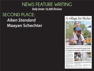 NEWS FEATURE WRITING
DailyUnder16,000Division
SECOND PLACE:
Aiken Standard
Maayan Schechter
BY MAAYAA AN SYY CHECHTER
mschechter@aikenstandard.com
A village for Skylar
Local man who went through trials
to adopt his daughter tells his story
STAFF PHOTO BY CINDY KUBOVIC
Chris Emanuel holds onto daughter Skylar, 19 months. Emanuel gained legal custody of hisdaughter nearly
three months after she was born.
STAFF PHOTO BY CINDY KUBOVIC
Skylar Emanuel, 19 months, takes a ride down the Aiken County Public
Librarypark’sslide.Herfather,ChrisEmanuel,gainedlegalcustodythree
months after she was born.
Please see SKYLAR,
ONLINE
Visit aikenstandard.com for
morephotosofSkylar’svisitto
the Aiken County library park.
 