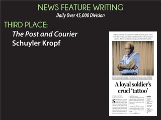 NEWS FEATURE WRITING
DailyOver45,000Division
THIRD PLACE:
The Post and Courier
Schuyler Kropf
BY SCHUYLER KROPF
skropf@postandcourier.com
S
UMMERVILLE—In1944,
ArmydrafteeRollinsEd-
wards was ready to fight
the Nazis. Instead, without his
consent, he was made part of
a secret and cruel Department
ofDefensemedicalexperiment
where he and other minority
soldiers were intentionally ex-
posedtomustardgasandother
battlefield toxins.
Whilethefederalgovernment
acknowledged what happened,
Edwards, still sharp at 93, says
there is time to do more. This
is his story.
Thebivouacwassetupdeepin
the piney backwoods of Louisi-
ana, not close to much of any-
thing.
A loyal soldier’s
cruel ‘tattoo’
Rollins Edwards was exposed to deadly mustard gas in secret
tests that left him and other minority soldiers with permanent
injuries. But he was forced to keep quiet, battle for benefits.
PAUL ZOELLER/STAFF
World War II veteran Rollins Edwards, of Summerville, still has scars from secret mustard gas
testing he and other minority soldiers were subjected to, then threatened with prison if they
ever spoke about it. Edwards said he has lived with pain ever since being exposed to the gas.
Inside
VA enters
stretch on
goals for
homelessness,
claims
backlog. A6
Veterans Day
events. A6
Doctor’s
sculpture pays
homage to
lost Marine.
A7Please see SOLDIER,Page A7
 
