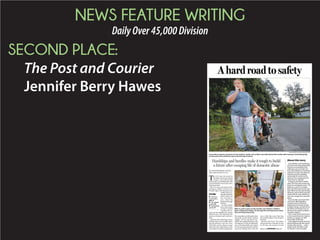 NEWS FEATURE WRITING
DailyOver45,000Division
SECOND PLACE:
The Post and Courier
Jennifer Berry Hawes
BY JENNIFER BERRY HAWES
jhawes@postandcourier.com
T
he first time she stayed at
My Sister’s House for abused
women, Laura Nelson had
justturned7,ascaredlittlegirlwith
curly blond hair, hazel eyes and a
battered mother.
She is 22 now as she arrives at the
emergency shelter with her face
bruised, right wrist fractured, eyes
swollen from cry-
ingandadeepfear
for her future. It’s
late, nearing 11
p.m., when she
stepsbackthrough
the door.
Yet,sheisluckier
than many abuse
victims in South
Carolina, the na-
tion’s second-deadliest for women
killed by men. The boyfriend who
beat her is locked in jail. And she is
alive.
Justhoursafterenduringavicious
beating, Laura arrives under warm
spring darkness with her three
little kids and her abuser’s name
tattooed on her right forearm. She
remembers loving the playground.
She remembers not liking the food,
especially not the frozen chicken
nuggets. At first, she doesn’t rec-
ognize the cramped bedroom they
are assigned. It’s laid out differently
now. As the shock ebbs, she realizes
it is the room she stayed in with her
mom and siblings back when she
was a child. She swore then that
she wouldn’t follow in her mother’s
footsteps.
But now she’s back. The shelter
will provide her a safe place to stay
for 60 days, the amount of time
A hard road to safety
Hardships and hurdles make it tough to build
a future after escaping life of domestic abuse
PHOTOGRAPHS BY GRACE BEAHM/STAFF
Laura Nelson stands as protector for her children, Jordan and La’Nyah, who hide behind their mother after hearing a loud barking dog
as they wait at the school bus stop on the first day of school.
Please see NEWSMAKERS,Page A8
With no yard or space to play outside, Laura Nelson’s children,
Noel, La’Nyah and Jordan, run through the small apartment where
they are living temporarily.
Laura Nelson is among dozens
of women who have gone public
this year to reveal abuse they
suffered as part of South Caro-
lina’s silent epidemic of domestic
violence. For years, the state has
ranked among the deadliest
nationwide for women at the
hands of men, topping that list
three times in a decade.
In August, the silence ended
when The Post and Courier pub-
lished its investigative series, “Till
death do us part.” It revealed
that more than 300 women had
been killed over the past decade,
dying at a rate of about one each
week while the state did little to
stem the carnage from domestic
abuse.
Survivors like Laura have held
memorials, filled legislative
meeting rooms and shared
deeply personal stories to help
instigate change and add fuel to
the reform movement now un-
derway at the capitol to address
domestic violence.
That is why The Post and Couri-
er has named domestic violence
victims, as a group, our 2014
Newsmaker of the Year.
Laura agreed to share her story,
about building a life after abuse,
to help other victims — with a
single caveat. She didn’t want
her abuser’s name revealed.
About this story
Inside
Top local
newsmakers,
A10-11
Top religion
stories,G1
Topbusiness
stories, F1
 
