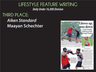 LIFESTYLE FEATURE WRITING
DailyUnder16,000Division
THIRD PLACE:
Aiken Standard
Maayan Schechter
James Hankinson, left,
trains with Keasen Free-
man, 17, at Hankinson’s
gym and home in Shiloh
Heights. Hankinson and
his wife, Brittany, aim to
help keep local kids off the
street and in the gym and
classroom through their
backyardboxingprogram.
STAFF PHOTOS BY MAAYAN SCHECHTER
James Hankinson, left, trains with daughter Jabreiona, 9, at their home in Shiloh Heights. James Hankinson Jr., 3, waits to box at his home in
Shiloh Heights.
Local couple
helping youth
through boxing
BY MAAYAN SCHECHTER
mschechter@aikenstandard.com
B
ehind James Hankinson and wife Brittany’s
home in Shiloh Heights is a wooden boxing ring
worth $900; but to these two, every penny spent
could in turn could save a child’s life.
“One day my wife took me to the store, and this is in
Aiken, and I walked in and there’s this kid – 10 or 11
– and he has a gun on him. I ask him, ‘Why you got
that gun,’ and he steps back and I said, ‘I just want
to know,’” Hankinson said. “I think like, I got a
9-year-old daughter. To see somebody that young,
we’ve got to do something to change this.”
James and Brittany, better known as Team
Hankinson, formed a boxing gym in May to
combat what James called a “growing prob-
of the week, two hours straight, the Hankin-
sons’ backyard is a complete gym, with a
ring and multiple bags for the young boxers to
work with.
Whether the boxers have transportation to prac-
tice doesn’t matter to the Hankinsons’; both gladly
pick up students in their cars, driving all the way to
Graniteville, North Augusta and even Augusta.
“Kids today are just missing that guidance –
there’s anger; they don’t believe in themselves,
some feel like rejects,” Hankinson said. “We’re here
to let them know people out there love you, no mat-
ter what you do, there is someone out here who
cares.”
Before each practice, Hankinson, or his
cousin Antonio Staley, lead the young
boxers in prayer.
Shiloh Heights.
AAA
chte
mes
Shil
900;
turn
fe to
walke
s a g
and h
Han
d dau
ot to d
and
nson
at wh
wee
back
nd m
with.
er th
matte
nts i
Nor
y are
; the
e reje
ow p
u do,
Befor
ousin
b
James Hankinson, left,
trains with Keasen Free-
man, 17, at Hankinson’s
gym and home in Shiloh
Heights. Hankinson and
his wife, Brittany, aim to
help keep local kids off the
street and in the gym and
classroom through their
backyardboxingprogram.
g
BY M
msche
ehind Jam
home in
worth $9
could in
“One day my wif
Aiken, and I w
– and he has
that gun,’ a
to know,’”
9-year-old
we’ve go
James
Hankin
comba
of the
sons’ b
ring an
work w
Whethe
tice doesn’t m
pick up studen
Graniteville, N
“Kids today
there’s anger;
some feel like
to let them kno
ter what you
cares.”
B
co
Please see BOXING,Page 12A
Gloves up,
guns down
 