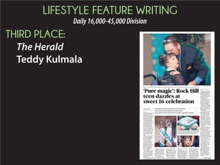 LIFESTYLE FEATURE WRITING
Daily16,000-45,000Division
THIRD PLACE:
The Herald
Teddy Kulmala
+
ROCK HILL
The only thing sparkling
more than the tiara on
Makayla Torres’ head, or
the pearl necklace around
her neck, was her smile as
she spun around on the
dance floor at her 16th
birthday party Saturday.
The Rock Hill teenag-
er’s personality shines just
as bright as her smile.
Friends and family mem-
bers who helped Torres
celebrate her birthday
with a “Breakfast at Tiffa-
ny’s” themed party Sat-
urday said they didn’t see
a girl in a wheelchair who
can’t walk or talk. They
saw a bubbly 16-year-old
who loves movies, Walt
Disney World and Clay
Aiken.
Torres’ mother, Heather
Earl, said her daughter
was about 8 months old
when she realized some-
thing wasn’t right.
“She’s had so many
tests done,” Earl said. “It’s
like textbook (cerebral
palsy). She’s never been
diagnosed with that. She
doesn’t have brain dam-
age. She continues to
thrive and have gains.
She’s never regressed.
She’s an enigma.”
Doctors have not given
them a definitive answer,
Earl said. Torres cannot
walk and is very limited in
her communication, but
shows “incredible” com-
prehension.
Earl watched her daugh-
ter giggle as friends spun
her around in her wheel-
chair on the dance floor to
“Walking on Sunshine.”
It’s not rare, she said, for
families of special needs
children to have no answ-
er as to a cause.
“You just have things
the doctors say, ‘We don’t
know,’ and some people
are happy to leave it at
that,” she said. “We keep
digging, because we want
to give her the best quality
of life as long as we pos-
sibly can. If there’s any-
thing that we can do for
her – we won’t stop.”
Torres’ birthday, which
is July 31, has always been
a big deal.
Her family pulled all the
stops for Saturday’s cele-
bration, based on the 1961
Audrey Hepburn film. The
ballroom of the Hilton
Garden Inn sparkled with
jewels, pearls, sunglasses
and balloon sculptures.
The cake was shaped like
the iconic Tiffany & Co.
box, complete with a
white bow and “Makayla
& Co.” inscribed in icing.
There was a New York
City skyline backdrop for
pictures, and the famous
“Tiffany Blue” color was
used in all the decora-
tions, party favors and
food.
Torres wore aHepburn-
inspired black gown, twin-
kling tiara and had a bee-
hive hair-do. A photo of
Torres recreating a scene
from the movie and a sign,
“Welcome, darlings,”
greeted guests.
Earl said it took about a
year to plan Saturday’s
party. They’ve also had
had elaborate parties in
the past, including a sock
hop at a bowling alley.
Amber Crow, a longtime
friend of Earl’s, said “She
won’t eat all day because
she’s so excited. She is
birthday parties and Walt
Disney World.”
Crow said Torres’ con-
stant happiness is ener-
gizing and inspirational.
“I may have had a hard
day at work,” she said.
“But I come over and –
going through everything
that she has to normally
go through on a daily basis
– she still has a smile on
her face. I tell you what, if
that does not put you back
in your place, nothing will.
She’s happy for no reason
at all, because she’s awake
and alert.”
Shirley Smith said she’s
fallen in love with Torres
after living next door to
her family for a year.
“You look at her and her
little eyes, and you just see
a pure heart,” she said.
“She’s made me realize
just how good my life has
been. She’s always happy.
I don’t think I’ve ever seen
her in a bad mood.”
Eileen Clark, a former
teacher of Torres’, called
her “pure magic.”
“Unashamed happiness,
unashamed love,” she
said. “If she loves some-
body, she lets you know
without a doubt.”
Earl said she doesn’t
want people to be afraid to
approach a child with
special needs or to talk
with their parents. She
says it’s important to
make special-needs chil-
dren feel included, and
that starts with getting rid
of labels.
PHOTOS BY TRACY KIMBALL
Makayla Torres celebrated her 16th birthday with a hug from her father Anthony Torres. The party theme was from the movie “Breakfast at Tiffany’s.”
‘Pure magic’: Rock Hill
teen dazzles at
sweet 16 celebration
...........................................................................................................................................................................................................................................
A Rock Hill teenager with special needs celebrates her 16th birthday Saturday
...........................................................................................................................................................................................................................................
The party’s theme was the Audrey Hepburn film “Breakfast at Tiffany’s”
...........................................................................................................................................................................................................................................
The girl’s condition has not been diagnosed, but friends and family say her happiness is unmatched
...........................................................................................................................................................................................................................................
Makayla Torres’ cake was shaped like the iconic Tiffany &
Co. box, complete with a white bow and “Makayla & Co.”
inscribed in icing. The famous “Tiffany Blue” color was
used in all the decorations, party favors and food.
BY TEDDY KULMALA
tkulmala@heraldonline.com
SEE MAKAYLA , 4B
 