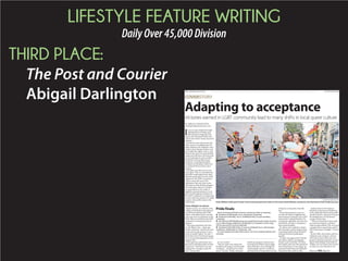 LIFESTYLE FEATURE WRITING
DailyOver45,000Division
THIRD PLACE:
The Post and Courier
Abigail Darlington
BY ABIGAIL DARLINGTON
adarlington@postandcourier.com
I
n its six years of festivities high-
lighting the local lesbian, gay,
bisexual and transgender com-
munity, the Charleston Pride Festi-
val has never had so many reasons to
celebrate.
For the first time, the festival will
hold a same-sex wedding expo Sat-
urday, thanks to the Supreme Court
ruling in June that gave lesbian and
gay couples the right to marry. And
earlier in the day is the annual Pride
parade and rally that will surely have
an extra spring in its step consider-
ing all the recent strides toward
acceptance, including the public
transition of Olympian Caitlyn Jen-
ner, formerly Bruce Jenner, into a
woman.
The fight certainly isn’t over, but
many agree: This is a watershed mo-
ment that could topple many other
obstacles standing in the way of full
equality for the LGBT community.
But as many take part in the
celebrations this year, they’re also
reflecting on what all these changes
mean for queer culture in Charles-
ton, particularly in the realm of
nightlife and entertainment. Local
gay bars and longtime members of
the LGBT community are beginning
to notice that they may have to adapt
as queer culture ebbs closer to the
mainstream.
From whispers to mixers
Harlan Greene, an archivist at the
College of Charleston and author of
several books dealing with LGBT
culture, remembers what it was like
to be a gay man in Charleston in the
1970s, when social life for the LGBT
community was based entirely on
whispers.
“Years ago, long before the Inter-
net, the Battery was ... where gay
people could meet, and then as soon
as you met one gay person, it was a
word-of-mouth culture,” he said. “I
think that’s how I first found my gay
bar, it was just hearing about it from
someone else.”
Often, gay men and women were
directed to unmarked pubs on lower
King Street. “And then it was mus-
tering up the courage to open the
door,” Greene said.
So, was it risky?
“Oh sure, there were always the
hoodlums driving around, basically
wanting to ... the phrase was ‘roll a
queer,’” he said. “People would get
beaten up, jumped, you know just
by being at the Battery late at night.
And sometimes, you would get the
verbal assaults out of car windows
and that kind of thing, either in front
of the bars or basically at the Bat-
tery.”
From this perspective, you can
see why the realm of nightlife and
entertainment is bound to the LGBT
community’s cultural identity. For
so long, gay nightclubs were the only
safe havens, not just in Charleston,
but around the globe.
It’s where men could feel comfort-
able dressing or performing in drag,
or speaking openly about the latest
national movement pushing for
equality.
A major turning point for Charles-
ton’s queer culture, according to
Greene, came in the late ’70s when
the Garden and Gun Club opened on
lower King Street. It was a large, up-
scale dance hall where the Belmond
Charleston Place hotel is today.
Spoleto Festival USA had just
launched in downtown Charleston,
so the nightclub often hosted unoffi-
cial after-parties, and soon it became
the headquarters of Charleston’s
young, creative class.
“That was Charleston’s first really
successful mixing bar, and that’s
where people realized, ‘Oh, we’re just
coming to have a good time, and it’s
OK if you’re gay or straight,’” Greene
said.
By the 1990s, the Garden and Gun
Club had come and gone, and you
still “had to know where you were
going” to find most gay bars, accord-
ing to Toby Holiday, a bartender at
Dudley’s on Ann Street, but it wasn’t
as risky as it was a decade or two
COVERSTORY
Here’s the lineup of finale events for Charleston Pride on Saturday:
Charleston Pride Parade, 9 a.m., King Street, Charleston.
Charleston Pride Rally, 10 a.m., Brittlebank Park, 0 Lockwood Blvd.,
Charleston.
Get Hitched LGBT Wedding Expo presented by Innovative Event Services,
3 p.m., Memminger Auditorium, 56 Beaufain St., Charleston. $10 for expo,
$25 for expo and A Cause to Celebrate!
Charleston Pride After Party: A Cause to Celebrate! 9 p.m., Memminger
Auditorium, 56 Beaufain St., Charleston., $20.
For more details and ticket information, visit www.charlestonpride.com/
schedule.
Pride finale
Adapting to acceptance
Victories earned in LGBT community lead to many shifts in local queer culture
FILE/GRACE BEAHM/STAFF
Rosie Williams (left) spun Kristen Trask as they greeted each other on the street while Williams marched in the Charleston Pride Parade last year.
Please see PRIDE,Page E19
E18: Thursday, July 30, 2015 The Post and Courier
 