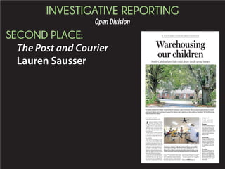 INVESTIGATIVE REPORTING
OpenDivision
SECOND PLACE:
The Post and Courier
Lauren Sausser
BY LAUREN SAUSSER
lsausser@postandcourier.com
A
n untold number of foster
children in South Caro-
lina custody are neglected,
drugged, beaten and molested
in group homes and institutions
where the state warehouses them
formillionsofdollarsayearattax-
payer expense.
What’s more, South Carolina
keeps the abuse these children suf-
fer secret by using state laws that
shield group homes from almost
any scrutiny.
Courtrecordsshedlightonsome
of the worst cases, but this state-
sanctioned secrecy makes it im-
possible for the public to weigh the
differencebetweenwell-rungroup
homes and those that resemble a
Dickensian orphanage. Even par-
ents who reluctantly send their
childrentothesefacilitiesfortreat-
ment can’t figure out how to keep
them safe behind closed doors.
WhenJessicaFreemanplacedher
daughter in Springbrook Behav-
ioral Health last year, she had no
idea the state had investigated the
Greenville County home 95 times
since 2000 for possible abuse and
neglect — more than almost any
other residential treatment facility
in South Carolina. That’s because
thestateDepartmentofSocialSer-
vices doesn’t make the few records
that are public readily accessible.
Freeman pulled her daughter
Warehousing
our children
South Carolina laws hide child abuse inside group homes
A POST AND COURIER INVESTIGATION
PAUL ZOELLER/STAFF
The Jenkins Institute for Children, located in North Charleston, is one of more than 100 group homes and institutions in South
Carolina that accept foster children from the Department of Social Services. A federal lawsuit filed earlier this year against the
state agency alleges that a teenager at Jenkins was asked to take nude pictures of herself by an adult there. The director for the
facility denied those claims.
BRAD NETTLES/STAFF
Charleston County School teacher Jeremy Wise teaches English
literature to children at Windwood Farm. The group home for
boys in Awendaw offers an on-site school for children in its care.
Many of the children have been shuffled around several group
homes and foster homes by the Department of Social Services.
ABOUT
THE SERIES
Today
South Carolina sends its
youngest foster children
into group homes and
institutions at a higher
rate than any other state,
and the public has no
way to know whether
they’re safe.
Saturday
State taxpayers spend
millions of dollars every
year on group homes,
even though some ex-
perts say this industry
is unsafe for many chil-
dren.
Sunday
As other states have re-
duced their reliance on
group care for children,
an effort in South Caro-
lina to pull children with
behavioral health issues
from institutions may
not work.Please see HOMES,Page A6
 