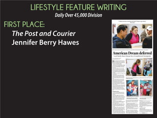 LIFESTYLE FEATURE WRITING
DailyOver45,000Division
FIRST PLACE:
The Post and Courier
Jennifer Berry Hawes
BY JENNIFER BERRY HAWES
jhawes@postandcourier.com
Blanca Vasquez had worked hard that day,
baking and delivering cakes to three big
events: a birthday party, a wedding and a
baby shower. It had been a long Saturday after a
long week, and exhaustion crept in.
“You drive,” she told her husband.YY
With that, their lives would change, seemingly
forever. Santos Garcia slipped behind the wheel.
It was late, nearing midnight, as they headed
home to Johns Island with their three drowsy
kids in back.
But at a traffic light, the one in front of Bon
Secours St. Francis Hospital in WestWW Ashley,
Garcia struck another car, breaking a headlight
but not injuring anyone. Both cars pulled over.
Garcia grabbed his registration and insurance
and hopped out, promising profusely to pay for
the damage.
The other driver picked up his cell phone. And
dialed the police.
In that dark, warm August night, terror de-
scended. Vasquez and Garcia lived with the
dread that the nation’s estimated 11.3 million
unauthorized immigrants know well, the one
that accompanies the words: “driver’s license
please.”
Garcia held a job, paid taxes and raised his
children. But the Mexico native had no docu-
ments proving he could be in the country le-
gally, and therefore no driver’s license.
His wife knew what that could mean. As the
officer’s blue lights approached, Vasquez pan-
icked. “Maybe,” she thought, “I should tell him
that I was driving.”
Instead, as she and her three children watched,
as they cried, the police officer handcuffed Gar-
cia, placed him into a squad car and drove away
to Charleston County’s detention center.
Five days later, Vasquez received a call: Au-
thorities were moving Garcia to a Georgia jail.
Before she could see him again, her husband was
gone.
Immigration reform
On Nov. 14, Garcia was deported to Mexico.
Six days later, President Barack Obama un-
veiled his executive action to reform immigra-
tion policy.
Parents like Vasquez, undocumented im-
migrants whose children are U.S. citizens or
permanent residents, would be able to request a
deportation deferral for three years. They must
have been in the U.S. since January 2010 and
pass a background check. Applications could
start May 20, the National Immigration Law
Center says.
Vasquez thinks she could qualify.
Obama’s action also would defer deportations
for people who came to the U.S. as children.
They can apply Feb. 18.
The changes could lift the constant worry of
deportation for about 5 million of the 11.3 mil-
lion unauthorized immigrants living in the
U.S. today, according to Pew Research Center
estimates.
Yet, strident criticism came swiftly, especiallyYY
from Republicans who called the unilateral
move illegal. Others argued against rewarding
people who had entered the U.S. illegally. And
many said it would cost Medicaid more.
South Carolina leaders joined a coalition of 17
states suing the administration over the action.
U.S. Senator Lindsey Graham, a South Caroli-
na Republican, is among those who support the
lawsuit. “The executive action is unprecedented
and tramples on the concept of constitutional
checks and balances,” Graham said in a state-
ment.
Now opponents want to pull federal purse
strings shut to stymie the changes.
Congressional Republicans are trying to with-
hold funding from the Department of Home-
land Security that could be used to pay for the
deportation deferrals. Last week, Senate Demo-
crats blocked a similar effort.
In another tack, the House may vote next week
whether to authorize leaders to sue the presi-
dent.
Meanwhile, as lawmakers in Washington,WW
D.C., clashed over immigration reform, Garcia
slipped back across the border in a desperate at-
tempt to reunite with his wife and children.
He was caught and sentenced to 18 months in
prison. He remains locked up in New Mexico,
his wife says.
A 34-year-old with a wise countenance,
Vasquez is risking her own deportation to share
her story publicly so that others will know the
people behind words like “immigration reform”
and “undocumented workers.”
To her and their children, Garcia wasn’t a man
defying American laws or taking jobs someone
else wanted.
He simply was el papa.
American dreams
Vasquez came to the United States in 2001
when she was 21. She’d been working in a border
town, the only place she could find work. But it
was a dangerous area, especially for women, and
American Dream deferred
Local family shares human face of unauthorized immigrants
GRACE BEAHM/STAFF
Blanca Vasquez laughs during an English class she takes at Our Lady of Mercy Community Outreach Center on Johns Island.
GRACE BEAHM/STAFF
Vasquez drops off her daughter America, 6, in a child care class at the outreach where she
has taken many classes.
PROVIDED
Garcia with his daughter America at a pre-
school event last year.
PROVIDED
Santos Garcia with his sons, Santos Jr.
and Christopher, when they were little.
PROVIDED
“I wake up every morning worried if I have to go home.”
Blanca Vasquez
Please see IMMIGRANTS,Page G4
 