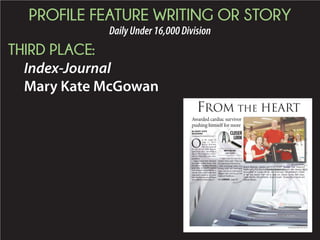 PROFILE FEATURE WRITING OR STORY
DailyUnder16,000Division
THIRD PLACE:
Index-Journal
Mary Kate McGowan
FROM THE HEART
ASSOCIATED PRESS FILE PHOTO
Awarded cardiac survivor
pushing himself for more
O
n the night of
Aug. 11, 2013,
Bruce Balchin
did not respond
to one of his wife Susan’s
questions after spending a
day at The Children’s Muse-
um in Greenville with their
grandson.
Susan found him slumped
in a chair at their home with
his chin to his chest. He had
gone into full cardiac arrest
and stopped breathing for a
minute and a half before first
responders rushed in to revive
him. But that was not all. Bruce
also suffered a stroke Aug. 12.
“I didn’t hear his voice for a
month,” Susan said. “That was
the beginning of the journey.”
Not knowing what was
wrong with her husband,
Susan saw Bruce intubated 30
minutes after arriving at Self
Regional Healthcare.
By MARY KATE
McGOWAN
mmcgowan@indexjournal.com
MARY KATE MCGOWAN
Bruce Balchin, center, pushes himself through Self Regional
Healthcare’s Cardiopulmonary Rehabilitation program after winning SC
Association of Cardiac Rehab and Pulmonary Rehabilitation’s Patient
of the Year award. From left to right are, Dianne Corley, Nell Jones,
Susan Balchin, Bruce Balchin, Susan Cooper, Tomasz Kluszczynski and
Debbie Alvarez.See CARDIAC, page 4A
BRUCEBALCHIN
cardiacsurvivor
CLOSER
LOOK
 