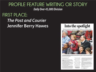 PROFILE FEATURE WRITING OR STORY
DailyOver45,000Division
FIRST PLACE:
The Post and Courier
Jennifer Berry Hawes
WADE SPEES/STAFF
S.C. Attorney General Alan Wilson surprised his son, Michael (wearing jersey), last week with tickets to a Gamecocks basketball
game with Wilson’s lifelong friend, Thad Westbrook. Sporting events are one way Wilson, a rabid University of South Carolina fan,
spends time with friends and family.
BY JENNIFER BERRY HAWES
jhawes@postandcourier.com
A
s a winter storm barreled toward South
Carolina a year ago, Alan Wilson gathered
1,500 pages of secret documents, piled more
than a foot high, and left his office.
Driving home that arctic February day, he carried
evidence that House Speaker Bobby Harrell — a
friend and fellow Republican, one who rivaled Gov.
Nikki Haley in state power politics — had commit-
ted criminal violations of ethics laws.
Wilson, the nation’s youngest attorney general,
was in his first elected office.
Two months earlier, just days before Christmas, a
State Law Enforcement Division file landed on his
desk in Columbia. Wilson and SLED’s chief agreed
the evidence justified a trip to the state grand jury.
But then the dark clouds of politics burst open.
Harrell accused Wilson, the state’s top prosecutor,
of abusing his office to advance his political career.
Harrell’s chief of staff alleged Wilson tried to con-
vey a threat to the speaker. Wilson received hate
mail. Friends shunned him.
“There was zero room for mistakes,” he recalls
realizing.
As the winter storm hit, Wilson headed to his
basement, with its Man Cave sign, home to his
recliners and Gamecock footballs, a place he nor-
mally went to relax. This time, he closed the door
behind him and spread documents across the car-
pet, covering it.
Wilson worked up to 18 hours a day. He barely
slept.
Five days later, he returned to work with a full
beard and a fire of determination.
Into the spotlight
Attorney general is political insider taking on corrupt insiders
“I hear people
refer to him as
a Boy Scout,
and it’s actually
true. It’s how
he approaches
everything.”
Thad Westbrook
Childhood friend Please see WILSON,Page A6
 