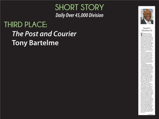SHORT STORY
DailyOver45,000Division
THIRD PLACE:
The Post and Courier
Tony Bartelme
E
ndurance comes in
many forms. Stacked
like cordwood inside
ships, millions of enslaved
Africans endured the “Middle
Passage” to the American col-
onies. Institutions can endure,
including Emanuel AME
church, which was formed by
freed slaves in the early 1800s,
went underground after the
Denmark Vesey executions,
and then rose again as Mother
Emanuel. It also came in
the form of one of the AME
church’s servants, Daniel Lee
Simmons Sr.
Simmons was a gentle man
with an easy smile. He was
born 74 years ago just as the
country was about to endure
its Second World War. Sim-
mons would go on to fight in
another war, Vietnam, and
return with a Purple Heart.
Later, he found himself called
to a different form of service,
the ministry.
He attended the Lutheran
Theological Southern Semi-
nary in Columbia, graduating
in 1988 with a Master of Divin-
ity. He was assigned to Friend-
ship AME and Olive Branch
AME in Mount Pleasant, and
St. Luke’s AME in Hollywood.
“Dependable, that’s how I
would describe him, and an
excellent administrator,” said
the Rev. Joe Darby, presiding
elder of the church’s Beaufort
District. “And he had a very
good sense of humor.” Humor
is an important endurance
food for any minister.
After about 30 years as a
pastor, Simmons retired, but
as Darby said, “ministers
never really retire.” Simmons
soon joined the ministerial
staff of Mother Emanuel, the
AME church’s spiritual heart.
Simmons was the only victim
to survive the gunfire. An am-
bulance rushed him to Medical
University Hospital. An emer-
gency team worked on him
into early morning, until he
could endure no more. But en-
durance comes in many forms.
In Simmons’ case, this includes
his family. In the aftermath,
his son would cite Romans 15:5
and “the God who gives the
power of patient endurance.”
And his granddaughter would
face the young man charged
with nine counts of murder,
now shackled: “Everyone’s plea
for your soul is proof they lived
in love and their legacies will
live in love.”
—Tony Bartleme
Daniel L.
Simmons Sr.
 