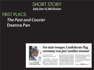 SHORT STORY
DailyOver45,000Division
FIRST PLACE:
The Post and Courier
Deanna Pan
BY DEANNA PAN
dpan@postandcourier.com
COLUMBIA — There was
no denying it was a powerful
sight: Lt. Derrick Gamble, a
black man, carrying away the
Confederate battle flag forever
from the place where it flew for
morethan50years.Asymbolof
division,areminderofapainful
past,rolledtightlywitharibbon
inthepalmsofhisglovedhands.
Humbled and poised in his
crisp gray uniform, Gamble
said his role in Friday’s Honor
Guardceremonypermanently
furling the rebel banner was
just “another mission.”
“To me, maybe it hasn’t sunk
in,”hesaid,“butit’sjustpartof
what we do.”
For state trooper, Confederate flag
ceremony was just ‘another mission’
JOHN BAZEMORE/AP
Lt. Derrick Gamble
carried away the flag. Please see TROOPER,Page A7
 
