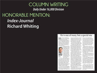 COLUMN WRITING
DailyUnder16,000Division
HONORABLE MENTION:
Index-Journal
Richard Whiting
H
e was born in Hampton, Vir-
ginia. There were four siblings,
three boys and one girl.
The children’s father abandoned them
and their mother while he was quite
young something that made a lasting
impression on him as even years later
when he got a call to say his father had
died he thought the caller meant his
father-in-law. He was relieved to learn
that was not the case.
His mother sacrificed for her children
and helped her son real-
ize his dream to attend
Virginia Military Insti-
tute, Class of 1947. Cir-
cumstances changed,
however, and he had
to leave the school he
so loved in Lexington,
Virginia, and head to
Annapolis, Maryland.
He graduated in 1949
and immediately joined
the military branch,
the U.S. Marine Corps.
Esprit de corps.
He married in June 1949, launching
both a military career and a family. He
served his country overseas as well as
in the States, and he served in various
roles, roles that required many moves.
Fredericksburg, Virginia. Fort Riley,
Kansas. Beaufort, South Carolina.
Oxford, Mississippi. Quantico, Virginia.
Virginia Beach, Virginia. Bangkok,
Thailand. Alexandria, Virginia.
At 20-some years into the marriage
there were 20-some moves tallied. More
often than not, he had to go where the
Corps sent him, leaving his wife to han-
dle the packing. And the children. And
the move. His wife became an expert at
organizing and packing boxes, but she
dutifully went about the task year after
year. She did not just marry a man, she
married the Marine Corps, and she
knew it going into the relationship.
He was not always in danger in the
Corps. He moved up through the ranks
lieutenant, major, lieutenant colonel
and landed in the military intelli-
gence arena, which gave him a stint at
the Pentagon before he agreed to a tour
of duty in Da Nang, Vietnam. When
that tour ended, he returned home to
Alexandria, Virginia. There, his mili-
tary career hung in the balance. A pro-
motion to full bird colonel would mean
he would remain in the Corps.
When he was passed over for the pro-
motion he decided it was time to retire
and take a new career direction. The
family moved back to a home it had
kept in Virginia Beach and he enrolled
at the University of Maryland as a
political science major. His plan was
to earn a masters degree and teach. He
rented a room from a woman near the
university. His weekdays were spent in
classrooms, his weeknights were spent
hunched over a small manual typewrit-
er on which he would hunt and peck to
type his various assignments. On week-
ends, he would return to his family.
He did so well in earning his masters
that his professor suggested he take a
test to see if he’d qualify for the PhD
program. He aced it, and so he opted to
pursue a PhD in political science with
plans remaining to teach.
But plans have a funny way of chang-
ing. His mother-in-law’s house burned
to the ground. She had been widowed
for six or so years and had grown
somewhat accustomed to living alone,
but after the fire she did not think she
could rebuild and be on her own. After
a new house was built on the old home
site, three generations moved under
one roof. He shelved his plans to earn
a PhD and he and his wife considered
long-range plans that would include
buying a sailboat and taking long
cruises.
Again, plans have a funny way of
changing. He died, leaving his widowed
wife to tend to her own widowed moth-
er. A career military man whose name
could have been among those on the
Vietnam Wall in Washington was not
brought down by enemy fire. Instead,
he was killed at age 52 by a silent and
slower killer: cancer.
He was laid to rest with military hon-
ors in Arlington National Cemetery on
Aug. 16, 1978. He was a good man who
was devoted to his mother, his family,
the Marine Corps.
There, just off Farragut Drive, in Sec-
tion 15C, is grave 160-B. It is but one in
a sea of thousands. It is one that on this
Memorial Day weekend will be hon-
ored. And it is one that matters most
to those he left behind. His headstone
reads: Charles S Whiting/ Lt Col/ US
Marine Corps/ World War II/ Korea/
Vietnam/Jul 17 1926/Aug 13 1978.
Whiting is executive editor of the Index-
Journal. Contact him at 864-943-2522;
email rwhiting@indexjournal.com, or fol-
low him on Twitter at IJEDITOR. Views
expressed in this column are those of the
writer only and do not represent the news-
paper’s opinion.
He is one of many, but a special one
RICHARD
S. WHITING
WHITING’S
WRITINGS
 