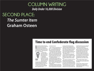 COLUMN WRITING
DailyUnder16,000Division
SECOND PLACE:
The Sumter Item
Graham Osteen
Time to end Confederate flag discussion
I
f the South Carolina General As-
sembly doesn’t get the Confederate
battle flag off the Statehouse
grounds after what happened in
Charleston this week, then we may as
well replace the Palmetto Tree on the
proper state flag — the beautiful blue
one — with a swastika.
I’m sick of the
cockeyed excuses
from state politicians
about why the Con-
federate flag issue is
so complicated.
Nine innocent
black people are mur-
dered by a 21-year-old
white man consumed
with racist hatred. He
embraces the sym-
bols that divide people, including the
Confederate flag, and declares his
murderous intentions in racist mani-
festos and photos posted online.
Could it be any clearer what that
flag now represents to most people?
How complicated is that?
Some members of the families of the
victims — my fellow South Carolin-
ians — did a remarkable thing at the
first court hearing on Friday: They
forgave him. How is that possible?
It’s because many black Americans
— particularly here in the American
South — have in previous generations
undergone so much oppression, injus-
tice and terrorism that they have had
to learn to forgive the worst in other
humans just to survive and move on.
It’s a coping mechanism.
My family has been here in the
American South since the 1700s, and
my great-great-grandfather was a Con-
federate soldier. He was a printer. He
printed currency. After the South lost
the war and the United States emerged
intact — thank God — he became a
newspaperman.
The family business he started con-
tinues today, and now six generations
of my American family have been ded-
icated to supporting the communities
we serve and protecting the First
Amendment of the United States of
America through publishing and com-
munication. We have a track record, so
here’s some free speech for those who
want to keep the Confederate battle
flag on the Statehouse grounds as
some twisted symbol of Southern heri-
tage: You’re misguided and morally
blind. Snap out of it.
The Southern pride, heritage and
bravery I recognize and appreciate —
and what I pray my children and their
children will carry forward — is that
of U.S. Rep. James Clyburn, Charles-
ton Mayor Joe Riley and my own fa-
ther.
It’s a legacy of teaching, serving the
public good and demonstrating
through action the importance of try-
ing to do the right thing by all people.
It’s a legacy of moving South Carolina
forward in spite of the old hatreds that
fester like a genetic cancer in so many.
I’ve seen these people. I’ve known
them all my life. I don’t like them, but
I do feel sorry for them and have tried
to forgive them for one very important
reason: They’re spiritually sick, and
they know not what they do.
The Southern pride, heritage and
bravery I want to be associated with is
that of the families of the victims who
on Friday forgave the monster who
murdered their loved ones in cold
blood. The only grace and love that
could have enabled such an action
comes from a faith in God and human-
ity so deep that we should all pray for
some small part of it in our own spirit.
I’m praying for just a piece of that
amazing grace for all South Carolin-
ians this week as the victims are bur-
ied.
This is South Carolina’s time to
show the world our true, united colors
as a people. Start with the flag. Do the
right thing.
Graham Osteen is Editor-At-Large of
The Item. He can be reached at gra-
ham@theitem.com. Follow him on
Twitter @GrahamOsteen, or visit www.
grahamosteen.com.
COMMENTARY
Graham
Osteen
 