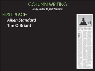 COLUMN WRITING
DailyUnder16,000Division
FIRST PLACE:
Aiken Standard
Tim O’Briant
Tim O’Briant is the Aiken
Standard editor and direc-
tor of audience. He can
be reached at tobriant@
aikenstandard.com or 803-
644-2380.
S.C.’s Confederate flag
flies high, keeps us low
O’Briant
AP PHOTO / RAINIER EHRHARDT
ThestateandAmericanflagsflewathalf-staffbehindtheConfederateflagattheState-
houseonThursdayafteragunmankilledninepeopleatahistoricCharlestonchurch.
 