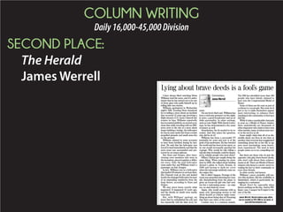 COLUMN WRITING
Daily16,000-45,000Division
SECOND PLACE:
The Herald
James Werrell
I have always liked watching Brian
Williams read the news, and it’s unfor-
tunate that he has turned out to be one
of those guys who puffs himself up by
telling fake war stories.
Williams apologized in Wednesday
night’s NBC Evening News broadcast
for re-telling a story about an incident
that occurred 12 years ago involving a
flight aboard a U.S. Army Chinook hel-
icopter in Iraq. Williams reportedly
has recounted publicly on several occa-
sions that while traveling with an NBC
news crew to the site of a story about
Iraqis building a bridge, the helicopter
he was in came under fire from a rocket
propelled grenade and small arms fire
on the ground.
Williams claimed in some accounts
to have been terrified during he inci-
dent. He said that his helicopter was
forced to land immediately and that the
news team was surrounded and pro-
tected by an armor platoon.
But Stars and Stripes, after inter-
viewing crew members who were in
the formation, pieced together a differ-
ent story. Only the lead helicopter
came under fire, and Williams wasn’t a
passenger on that chopper.
In fact, Williams was in a helicopter
that landed 30 minutes to an hour later.
His Chinook took no fire and landed
beside the damaged helicopter because
of an impending sandstorm from the
Iraqi desert, according to Stars and
Stripes.
We may never know exactly what
happened. It happened 12 years ago,
and the details no doubt were murky
even then.
But, with Williams’ apology, we
know that he embellished his role and
has repeatedly told the false story for
years.
On one level, that’s sad. Williams has
been a welcome presence on the night-
ly news, a good broadcaster and an af-
fable personality. In other settings,
such as Late Night With David Letter-
man, he has demonstrated a dry sense
of humor as well.
Nonetheless, the lie needed to be re-
vealed. And that raises the question,
why did he do it?
Williams has been a successful TV
journalist for years and now is at the
peak of his profession. He has traveled
the world and has been in hot spots, so
no one would necessarily question his
courage. Why would he risk telling a
tall tale that eventually could be disput-
ed by reliable people who were there?
Hillary Clinton got caught doing the
same thing. When running for presi-
dent in 2008, she talked about landing
aboard a plane in Tuzla, Bosnia, in
1996 and having to dash for cover
when the entourage suddenly came un-
der sniper fire.
But it didn’t happen. Footage of the
event was unearthed showing her casu-
ally disembarking from the plane to
greet an 8-year-old girl who had writ-
ten her a welcoming poem – no snip-
ers, no mad dash for cover.
Again, why would someone with as
many rich, interesting stories to tell
about herself as Clinton make some-
thing up about being shot at? Knowing
that there was video of the event!
Combat envy is a common malady.
The FBI has identified more than 100
people who have falsely claimed to
have won the Congressional Medal of
Honor.
Some of them use the ruse as part of
a scheme to con people. But some do it
just to try to make themselves appear
more interesting, to enhance their
standing in the community, to beef up a
dull life.
While it takes considerable chutzpah
to pose as a Medal of Honor winner,
there undoubtedly are thousands of
other imposters who claim to have won
other medals, many of whom were nev-
er in the service at all.
Some might claim that all of us dis-
semble about our lives at one time or
another, that everyone has exaggerated
something about his or her life to ap-
pear more fascinating, more heroic,
more experienced. The need to have
people notice us is too compelling not
to.
But there are those who do just the
opposite, who play down heroic deeds,
who don’t talk about their achieve-
ments at all. There are Medal of Honor
winners who keep it a secret, never re-
vealing the fact to their community or
even close friends.
In other words, real heroes.
Williams’ career probably will sur-
vive this incident. But his credibility is
diminished, which is particularly da-
maging for a newsman.
Moral: Don’t lie, especially when
there’s nothing on the line. And in Wil-
liams’ case, I suspect he’ll regret it the
rest of his life.
James Werrell, Herald opinion page editor,
can be reached at 329-4081 or, by email, at
jwerrell@heraldonline.com.
Lying about brave deeds is a fool’s game
Commentary
James Werrell
 