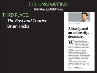 COLUMN WRITING
DailyOver45,000Division
THIRD PLACE:
The Post and Courier
Brian Hicks
BRIAN HICKS
g
t
W
hen Michael Thomas
Slager fired eight shots at
Walter Scott’s back Sat-
urday morning, he not only killed a
man — he wounded an entire com-
munity.
And it is going to take North
Charleston a long time to heal.
For years, the North Charleston
Police Department has been accused
of racial profiling, of treating black
suspects much more harshly than
whites.
Some people scoffed at these
charges. There are, after all, a lot of
good men and women — black and
A family, and
an entire city,
devastated
Please see HICKS,Page A7
 
