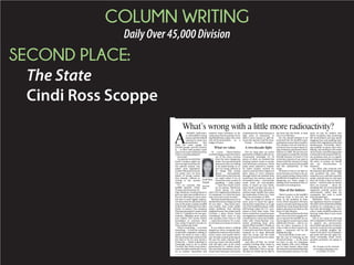 COLUMN WRITING
DailyOver45,000Division
SECOND PLACE:
The State
Cindi Ross Scoppe
A
NEARLY half-centu-
ry-old landfill is losing
money and has leaked
radioactive waste into
groundwater that
feeds the water supply for
200,000 people, and the solution
is … to fill it with nuclear waste
thatisevenmoreradioactivethan
what’s currently going in?
Seriously?
Is someone worried that
South Carolina might not
have enough nominees for
the nation’s annual “stu-
pidest state legislation”
contest? Because trust me,
I’m pretty sure we have
plenty of strong conten-
ders already, without re-
sorting to the nuclear
option.
It’s no surprise that
landfill operator Chem-
Nuclearanditsparent,En-
ergy Solutions, would propose to
give our state more millions in re-
turn for allowing it to bury mate-
rial that is more highly radioac-
tive than what it’s allowed to bury
now at the state’s nuclear landfill
at Barnwell. (Material from other
states, of course.) The company
hasbeenplayinglet’smakeadeal
with S.C. legislators for two gen-
erations, dangling more money
and sobbier sob stories before
lawmakers to convince them
that, really, it’s great to be the na-
tion’s nuclear pay toilet.
What’s surprising — or at least
disturbing — is that the company
would find a legislator willing to
attach his name to such a plan.
Wecanatleasttakecomfortinthe
fact that so far it’s only found a
Democrat — which is getting in-
creasingly hard to do in South
Carolina. But while it was Demo-
cratswhodeliveredSouthCaroli-
na to nuclear, hazardous and
medical waste profiteers in de-
cadespast,thereareplentyofrul-
ing Republicans today who wear
anti-environmentalism as a
badge of honor.
What we value
Of course Chem-Nuclear
would be happy to give the state a
cut of the extra revenue
from the more dangerous
waste. You can always find
businesses that are willing
to be taxed heavily in re-
turn for being allowed to
do things that society
deems unacceptable.
Thinkofhowmuchmoney
we could collect if we al-
lowed the crack cocaine of
gambling — video poker
— back into South Caroli-
na. Or casinos. Think how
much money we could
raise if we legalized prostitution.
Or marijuana. Or, what the heck,
why not actual crack cocaine?
We don’t do that because we’ve
decided that those things are bad
for our state — they harm inno-
cent people, they create public
safety problems, they devalue
neighborhoods,theymake South
Carolina a place where South
Carolinians don’t want to stay
and outsiders don’t want to visit
— much less invest in. It’s a mat-
terofwhatsortofstatewewantto
be.
If you believe there’s nothing
dangerous about swapping less-
radioactivewasteformore-radio-
active waste, and maybe there’s
not, the plan sounds pretty good:
We put the same amount of or
even less waste into the landfill,
and still take care of the waste
generated by S.C. utilities, hospi-
tals and other businesses, but we
swap waste that pays a low price
ofadmissionforwastethatpaysa
high price of admission, so
there’s more money to split be-
tween the operator and the state.
Except … it’s not that simple.
A two-decade fight
Not too long after an earlier
generation of leaders sold our en-
vironmental birthright for 30
pieces of silver, we realized that
burying nuclear waste is consid-
ered interstate commerce, which
states aren’t allowed to restrict.
So better leaders worked for
years to convince the Congress to
allow states to form compacts
through which one member state
would bury the nuclear waste of
all member states — and exclude
waste from all non-member
states. It wasn’t an easy battle,
since South Carolina was one of
only two states that operated a
nuclear-waste landfill, but under
the leadership of then-Gov. Dick
Riley we succeeded, in 1986.
Then we fought for nearly 15
more years to reach the agree-
ments that would allow us to get
out of the landfill business, while
still having a place for S.C. com-
panies to bury their waste. That
neverworkedout,inpartbecause
ourlegislatorscouldn’tkeeptheir
commitment to close the landfill,
what with Chem-Nuclear con-
stantly promising them more
moneyiftheywouldn’t.Finally,in
2000, we joined a compact with
Connecticut and New Jersey that
required us to keep Barnwell
open but accept only the small
amount of waste those two states
generated.
And after all that, we would
consider inviting other states to
start shipping us their waste?
Again: Seriously? This is one ge-
nie that we would not be able to
put back into the bottle, at least
not in our lifetimes.
No one should pretend to be
surprised that the landfill is gen-
eratinglessmoneythanitusedto.
The compact was set and the re-
strictions were in place when En-
ergy Solutions purchased Chem-
Nuclear in 2006. We put the pol-
icies in place tomake therevenue
dwindle because we knew it was
in the best interest of our state to
reduce both the amount of waste
thatcouldbeburiedinthelandfill
and the radioactivity of that
waste.
We knew it was in our best in-
terest because serving as the na-
tion’s nuclear dump comes with a
landfill full of negatives, from en-
dangering our water supply to
making A-list businesses less in-
terested in investing here.
Sins of the fathers
There’s money in the landfill’s
clean-up fund, so this isn’t the
same as the problem in Pine-
wood, where taxpayers will have
topaytomonitorandcleanupthe
hazardous-waste dump that state
leaders allowed to be built on the
shore of Lake Marion.
TheproblematBarnwellisthat
there soon won’t be enough reve-
nue to operate the landfill. So un-
lessweagreetosomewaytoraise
additional revenue — that is, un-
less we allow ourselves to be-
come a state we don’t want to be,
again — taxpayers will be left
holding the bag.
You could think of that cost —
like the cost of cleaning up the
Pinewood dump — as the price
we have to pay for long-gone
state leaders who were looking
out for their friends rather than
thenaturalenvironmentthatthey
were entrusted to protect. It’s the
price we pay for leaders who
didn’t recognize that protecting
the environment isn’t just about
hugging trees and saddling busi-
nesses with regulations they find
burdensome. Eventually, allow-
ing landfills in places they don’t
belong, and inviting in the waste
of the world, and allowing people
to harm the environment will cre-
ate problems that are so signifi-
cantthatsomeonehastocleanup
the mess, to protect our health
and our attractiveness to
investors.
Too often, that someone isn’t
the business that did the damage
and pocketed the cash. That
someone is us, and that is grossly
unfair. And the best we can hope
from all of this is that we learn a
lesson — which to date we clearly
have not learned — about de-
manding that our environmental
regulators actually protect the
environment, rather than the
companies that seek to profit
from plundering it.
Meantime, here’s something
our legislators need to recognize:
Youdon’tsolveabadstewardship
problem by continuing to exer-
cise bad stewardship. You don’t
solve a leaky landfill problem by
burying waste that is even more
dangerous.
And if you insist on allowing
new companies to find new ways
to despoil our environment,
you’d better get plenty of money,
up front, topay for everyproblem
you can possibly imagine. Be-
cause if you don’t, we’re going to
get stuck with the bill, again, be-
cause eventually, those worst-
possible problems are going to
occur.
Ms. Scoppe can be reached
at cscoppe@thestate.com
or at (803) 771-8571.
What’s wrong with a little more radioactivity?
Cindi Ross
Scoppe
Associate
Editor
 