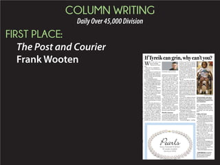 COLUMN WRITING
DailyOver45,000Division
FIRST PLACE:
The Post and Courier
Frank Wooten W
hy is the kid in the
picture smiling?
Because he’s amaz-
ing.
Why is he in a wheelchair?
Because a stray bullet para-
lyzed him.
Thenagain,inavariationona
stalethemefromgun-rightsde-
fenders: Bullets don’t paralyze
people. People who fire bullets
paralyze people.
Try smiling about that.
Trylookingatthatphotofrom
a Charlotte rehabilitation hos-
pitalwithouttriggeringintense
feelingsrangingfrombewilder-
ment to rage to despair.
Heck,trylookingatitformore
than a couple of seconds.
That paradoxical image hit
me hard in the emotional gut
when it first appeared in Tues-
day’s Post and Courier.
The cute 5-year-old with the
happyfaceandnewwheelchair
isTyreikGadsden,who’sstillat
that medical facility in North
Carolina.
The cretin who shot him in a
May 22 gunfight on Charles-
ton’s East Side, where Tyreik
was visiting his grandmother,
isstillatlargeasofthiswriting.
The fact that non-targeted
victims are often caught in
shootout crossfires still holds.
And the debate over who
should have access to firearms,
and how, is still being won by
misguided Americans who
stretch our 18th century Con-
stitution’sSecondAmendment
beyond 21st century realities.
But some young folks and
even some old ones did some
smiling of their own Wednes-
day while marching in the
rain in Tyreik’s honor — and
against gun violence (see to-
day’s front page). The event,
which also raised money to
help pay Tyreik’s health care
bills,washeldatNorthCharles-
ton’s Dunston Primary School,
where he graduated from kin-
dergarten a few weeks ago.
What lessons do those kids
— and the rest of us — learn
fromwhathappenedtoTyreik?
WhatdoesTyreikteachuswith
hisremarkablesmile,whichac-
cordingtoassortedsourcesisn’t
reserved for photo-ops?
And how can we find some-
thing—anything—positiveto
take from this enormously bad
break for a good little guy?
Worthy missions
A crowd of more than 200
showedupMondaynightatthe
International Longshoremen’s
Association Hall on Morrison
Drive to contribute more than
$7,500towardTyreik’smedical
expenses. You, too, can donate
to the Tyreik Gadsden Benefit
FundatanybranchoftheSouth
Carolina Federal Union.
Meanwhile, Charleston Po-
lice Chief Greg Mullen has
firmly stated his department’s
resolve to catch the creep who
shot Tyreik — and urged the
community to provide tips to
deliver justice in this infuriat-
ing case.
As for any hope of tighten-
ing the too-lax gun laws in our
state or nation, though, that’s
a very long shot. Some of our
state lawmakers annually play
Quick Draw McGraw with
increasingly absurd proposals
aimedatnotjustpreservingthe
right “to keep and bear arms”
but at expanding it to taverns,
churchesandvirtuallyallpoints
in between.
No, we law-abiding citizens
shouldn’t surrender our fun-
damental right to defend our-
selves, our families and our
property with guns. And in a
nation with roughly 300 mil-
lion privately owned firearms,
making it tougher to legally get
onewouldn’teliminatetherisk
of being gunned down.
After all, armed robbers and
murderers are unlikely to be
deterredbytighterfirearmsre-
strictions.Asthesayinggoes:If
you outlaw guns, only outlaws
will have guns.
Yetmorestringent—andlog-
ical — regulation of guns isn’t
the same as outlawing them.
Couldn’tthatreducetheridic-
ulouslyhighriskofAmericans,
including 5-year-olds, getting
shot?
Follow his lead
Enough already on the seem-
ingly futile quest for stronger,
overdue,reasonableguncontrol.
Tyreikshouldn’tbereducedto
justanotherpitiedpropforthat
so-far-lost cause.
Instead, regardless of where
you stand on guns or any other
policy issue, step back — and
turn your eyes back to that
photo of a smiling 5-year-old.
Cut that picture out of the
paper. Keep it handy.
Then the next time you
feel sorry for yourself, take
another look at that initially
heartbreaking but ultimately
uplifting image.
Putyourperceivedplightinto
abetterperspectivebychecking
out the spunky little guy grin-
ning in his new wheelchair.
See him smiling despite his
cruel circumstance.
Thensmiledespiteyours,too.
Frank Wooten is assistant
editor of The Post and Cou-
rier. His email is wooten@
postandcourier.com.
If Tyreik can grin, why can’t you?
FRANK WOOTEN
s
a
d
h
e
y
-
s
s
r
e-
n
ss
til
n
e
PROVIDED BY FAMILY
Tyreik Gadsden rolls down
the hall of a North Carolina
rehabilitation hospital in his
new wheelchair.
PearlsAkoya, Freshwater & Tahitian
All Lengths Available
Starting at $99.00
 