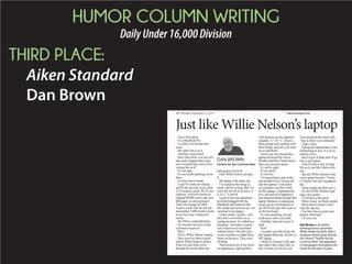 HUMOR COLUMN WRITING
DailyUnder16,000Division
THIRD PLACE:
Aiken Standard
Dan Brown
I have this laptop.
It’s a MacBook Pro.
I’ve had it for the past four
years.
My entire life is on it.
And they want it back.
Don’t they know you just can’t
take back a laptop after some-
one’s invested four years of his
writing life on it?
It’s not right.
It’s not worth anything, not to
them.
It’s been beat to death.
I type 93 words per minute,
15-18 stories a week, PLUS two
-
eraging 90,000 words, and over
400 pages, on this keyboard.
That’s an average of 5,000
words a week with my day job,
and another 5,000 words a week
in my free time writing love
stories.
My DNA is embedded here.
No one else can type on this
keyboard except me.
Why?
This is Willie Nelson’s laptop.
Have you ever taken a good
look at Willie Nelson’s guitar?
There are pick holes worn
through the wood where the
pick-guard used to be.
Only Willie Nelson can play
it.
My laptop is the same way.
I’ve typed on this thing so
much, and for so long, that I’ve
worn the ink off of six keys: E,
S, D, C, N and M.
I used to have an ergonomic
keyboard plugged into the
MacBook and typed on that,
but it died mid-novel on me, so I
switched to the laptop.
I know today’s typists – and
they don’t even refer to it as
typing anymore. It’s called key-
boarding – but today’s typists
can’t function on a keyboard
-
writer I sat down to didn’t have
letters on the keys. They were
all blank.
That became one of my favor-
ite nightmares, right up there
equation, A + B = C. I have a
hard enough time spelling with
these things, and now you want
me to add them?
I know my way around this
laptop keyboard like Stevie
Wonder and Ray Charles know
their way around a piano.
It’s not by sight.
It’s by touch.
It’s by love.
I’ve poured days and weeks
and months of my writing life
into this laptop. I welcomed
my grandson into this world
on this laptop. I celebrated life,
love, the pursuit of happiness
and mourned death through this
laptop. Remains of meals past,
sweat, grime, the footprint of
my life for the past four years is
on this keyboard.
It’s not something you can
wash away with a wet cloth.
And they want me to give it
back.
How?
this laptop otherwise, but this is
MY laptop.
I think it’s because I left, and
they didn’t like it that I left, so
they’ve been in a bit of a snit.
They prefaced the email with,
“Just so there is no confusion.”
That’s snitty.
Taking this laptop back is like
amputating an arm. It is an ex-
tension of me.
But I’ll give it back and I’ll go
buy a new laptop.
And I’ll start a new writing
life on it, just like I did on this
one.
But ask Willie Nelson to buy
a new guitar because “I know
it’s hard to use new equipment,
but ...”
Some people just don’t get it.
So, this Willie Nelson is get-
ting a new guitar.
It will play great music.
Better music, for better people.
But it doesn’t mean I won’t
miss the old one.
You have been a great com-
panion, old friend.
I’ll miss you.
DanBrown is an award-
winninghumorcolumnist.
While Yankee by birth, Dan is
Southern by the grace of God.
Hiscolumn“Fanfareforthe
Common Man” has appeared
in newspapers throughout the
South for the past 25 years.
Just like Willie Nelson’s laptop
DAN BROWN
Fanfare for the Common Man
aikenstandard.com2C:
 