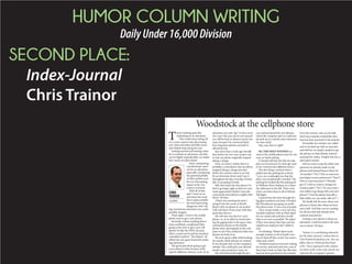 HUMOR COLUMN WRITING
DailyUnder16,000Division
SECOND PLACE:
Index-Journal
Chris Trainor
Woodstock at the cellphone store
T
here’s nothing quite like
embarking on an adventure. 
That could mean taking off
on a cross-country trip, discovering
new cities and states and little towns
and whistle stops along the way.
Getting married and starting a fam-
ily is certainly an adventure, one that
can be highly unpredictable, no matter
how much you plan ahead.
Heck, maintaining
a professional career
can be an adventure,
especially considering
the potential pitfalls
of office politics and
the ever-fluctuating
nature of the 21st
century economy.
With all of that
said, I went on an
adventure last week
that is quite possibly
the most harrowing,
dangerous, hair-rais-
ing, treacherous adventure you could
possibly imagine.
That’s right, I went to the mobile
phone store to get a new phone.
Seriously, is there anything that is
more needlessly complicated than
going to the store to get a new cell-
phone? It’s like the DMV, the post
office, a used car lot and the machine-
controlled world in “The Matrix” all
rolled into one quasi-homicide-induc-
ing experience.
The good part about going to get
a new phone is that, because of the
typical cellphone contract cycle, it’s an
adventure you only “get” to have every
two years. But you can be rest assured
you will be back in almost exactly two
years, because I’m convinced that’s
how long these phones are built to
effectively last.
Just more than a week ago, literally
days before my two-year contact was
to end, my phone magically stopped
taking a charge.
Now, of course I realize that it is
probably a coincidence that my phone
stopped taking a charge just days
before the contract came to an end.
It’s an electronic device and I use it
throughout the day, everyday. Eventu-
ally, it was going to break.
Still, this wasn’t the first phone I’ve
had to go kaput right as that two-year
mark approached. Maybe I just sub-
consciously treat phones roughly after
about 730 days.
(That’s not counting the time I
jumped into the ocean at Myrtle
Beach with my phone in my pocket.
I fell well short of two years with that
particular device.)
My wife also was due for a new
phone, so, in an effort to avoid enter-
ing the gaping hole in the space-time
continuum known as the mobile
phone store, she hopped on the com-
puter to see if she could just order new
phones for both of us.
We each spent a little while looking
for exactly which phones we wanted.
It was all quite easy on the company’s
website. You could pick your desired
model, color, protective cases, etc.
My wife breezed through the pro-
cess and purchased the new phones,
which the company said we could sim-
ply pick up at a nearby store whenever
we were ready.
Hey, easy does it, right?
SO, THE NEXT EVENING we
went to the mobile phone store for our
easy, no hassle pickup.
(I should add that this did not take
place in Greenwood. So don’t get mad
at me, Greenwood cellphone stores.)
The first thing I noticed when I
pulled into the parking lot at about
7 p.m. on a weeknight was that the
place was exceptionally crowded. The
parking lot looked like the parking lot
at Williams-Brice Stadium on a Satur-
day afternoon in the fall. There were
more cars there than in all of Detroit,
Michigan.
I peered into the store through the
big glass windows out front. It looked
like Woodstock was going on inside
this phone store. It was a sea of people.
Once we got inside, a very nervous,
frazzled employee with an iPad asked
for our names and said they would
help us as soon as possible. We asked
if they were always this busy and she
replied one employee had “called in
sick.”
I’m thinking “Ma’am there aren’t
enough workers in all of South Caro-
lina to fend off this crowd. You need a
whip and a chair.”
I looked around at everyone waiting
for service, and each and every one of
them had a look on their face like they
had just been punched in the testicles.
Even the women, who, as I’m told,
don’t have testicles, looked like they
had just been punched in the testicles.
Eventually our number was called
and we hooked up with an associate
and told her we simply needed to get
the phones we had already ordered
and paid for online. Despite this fact, a
sales pitch ensued.
Did we want to stop the debit card
payment we already made on the
phones and instead finance them for
18 months? (“No.”) Did we want tem-
pered glass screen protectors? (“Sure.”)
Did we want insurance? (“Already
got it.”) Did we want to change our
minutes plan? (“No.”) Do you want a
new tablet to go along with your new
phone? (“Isn’t the phone basically a
little tablet you can make calls on?”)
We finally left the store, shiny new
phones in hand, after about an hour
and a half. And that was on a pickup
for devices that had already been
ordered and paid for.
Getting a new phone is always an
adventure. I look forward to the next
one in about 730 days.
Trainor is a contributing columnist
for the Index-Journal. Contact him at
ChrisTrainorSC@yahoo.com. You can
follow him on Twitter@ChrisTrain-
orSC. Views expressed in this column
are those of the writer only and do not
represent the newspaper’s opinion.
COLUMNIST
CHRIS
TRAINOR
 