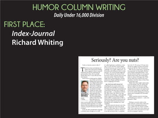 HUMOR COLUMN WRITING
DailyUnder16,000Division
FIRST PLACE:
Index-Journal
Richard Whiting
“As far as America wants to take it.”
T
hat’s the answer presidential can-
didate Deez Nuts had for Rolling
Stone magazine when its reporter
asked him how far he would take his
practical joke. Nuts, who is actually
Brady Olson, the 15-year-old son of an
Iowa farmer.
And if you’re wondering how reliable
any of this can be from
Rolling Stone, given how
its in-depth article about
rape on the campus of
University of Virginia
blew up in its face and
was found to be false,
wonder no more. Deez
Nuts is for real and has
been reported on by
multiple media outlets.
The one outstanding
oddity is that Deez only
does interviews via
email, so who knows
who is on the other side of the computer
answering media’s questions. Is it a kid
about to start his sophomore year of high
school? A friend? His farmer dad? Does
it matter?
Look, the 2016 presidential campaign
is already nutty enough as it is with
so-called legitimate candidates, so hav-
ing a 15-year-old who cannot legally
be elected anyway, sort of livens up the
campaign. Or, as HRC might put it, “At
this point, what difference does it make
anyway?” Or, as the Donald might put
it, “What separates the winners from
the losers is how a person reacts to each
new twist of fate.” Only, the Donald
might find it interesting that a mostly
anonymous illegal candidate for presi-
dent is snapping at his heels.
OK, NUTS IS NOT EXACTLY
whacking the two-party system over
the head, even though he is trying to
stir things up and create momentum for
a third party, but that only a couple of
days ago Nuts or should we call him
Mr. Nuts? Deez? Mr. Deez? No, that
would be too confusing had captured
nearly 10 percent of North Carolina
voters polled. Compare that to HRC’s
38 percent and Trump’s 40 percent and
you cannot help but see the humor in
having this non-candidate be a, well,
candidate.
The kid cannot be elected, even if he
legally changes his name from Brady
Olson to Deez Nuts. He’s 15. Check the
U.S. Constitution, Article II, Section 1,
if you did not know that. A candidate
has to be 35. Of course, if Trump were
elected, he might say that’s unconstitu-
tional, just like the 14th Amendment.
HRC has her email issues, Trump has
his propensity for downright offensive
and certainly outlandish quotes. And
his hair. Bernie Sanders is a nice grand-
fatherly kind of guy who stands abso-
lutely no chance of being in the White
House unless he’s invited by the next
president. And then there is Deez Nuts.
Oh, and those nuts.
While Deez Nuts might capture plen-
ty of the popular vote, he cannot and
will not capture the electoral college.
But for a while, we can enjoy the enter-
tainment he provides as we watch some
of the other nuts begin to fall from the
tree in the months leading up to the pri-
maries and, eventually, the November
election.
Other countries must be watching
and thinking our system is yeah, you
guessed it. Nuts!
Whiting is executive editor of the
Index-Journal. Contact him at 864-943-
2522; email rwhiting@indexjournal.
com, or follow him on Twitter at IJEDI-
TOR. Views expressed in this column are
those of the writer only and do not repre-
sent the newspaper’s opinion.
Seriously? Are you nuts?
RICHARD
S. WHITING
WHITING’S
WRITINGS
 