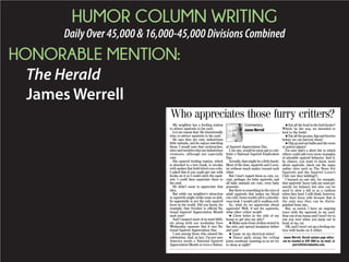 HUMOR COLUMN WRITING
DailyOver45,000&16,000-45,000DivisionsCombined
HONORABLE MENTION:
The Herald
James Werrell
My neighbor has a feeding station
to attract squirrels to his yard.
Let me repeat that: He intentionally
tries to attract squirrels to his yard.
He says they are cute, industrious
little animals, and he enjoys watching
them. I would note that cockroaches,
mice and termites also are industrious
creatures, although not especially
cute.
His squirrel feeding station, which
is attached to a tree trunk, is circular
with spokes that hold dried corn cobs.
I asked him if you could get one with
hooks on it so I could catch the squir-
rels. I could then repatriate them to
his yard.
He didn’t seem to appreciate that
idea.
But while my neighbor’s attraction
to squirrels might strike some as daft,
he apparently is not the only squirrel
lover in the world. Did you know, for
example, that October is official Na-
tional Squirrel Appreciation Month
each year?
And I suspect most of us went blith-
ely along with our workaday lives
Wednesday unaware that it was Na-
tional Squirrel Appreciation Day.
I was among those who missed the
celebration. And, in fact, I’m not sure
America needs a National Squirrel
Appreciation Month or even a Nation-
al Squirrel Appreciation Day.
I, for one, would be more apt to cele-
brate a National Squirrel Eradication
Day.
Actually, that might be a little harsh.
Most of the time, squirrels and I coex-
ist without much malice toward each
other.
But I don’t regard them as cute, ex-
cept, perhaps, for baby squirrels, and
all baby animals are cute, even baby
possums.
But there is something in the eyes of
adult squirrels that makes my blood
run cold. Some would call it a mischie-
vous look; I would call it soulless evil.
So, what do we appreciate about
squirrels? Well, if not for squirrels,
what other critter would:
m Chew holes in the side of my
house to get into my attic?
m Make nests from clothes stored in
the attic and spread insulation hither
and yon?
m Gnaw on my electrical wires?
m Dance gaily along the ceiling
joists overhead, taunting us as we try
to sleep at night?
m Eat all the food in the bird feeder?
Which, by the way, we intended to
feed to the birds!
m Eat all the pecans, figs and berries
before we can harvest them?
m Dig up and eat bulbs and the roots
of potted plants?
I’m sure that’s a short list to which
others could add even more examples
of adorable squirrel behavior. And if,
by chance, you want to know more
about squirrels, check out the many
online sites such as The News For
Squirrels and the Squirrel Lover’s
Club (are they kidding?).
I learned on one site, for example,
that squirrels’ fuzzy tails are used pri-
marily for balance but also can be
used to slow a fall or as a cushion
when they land. I still think, however,
they have fuzzy tails because that is
the only way they can be distin-
guished from rats.
But, as noted, I have an ongoing
truce with the squirrels in my yard.
Stay out of my house and I won’t try to
run you over when you jump out in
front of my car.
OK, and I won’t set up a feeding sta-
tion with hooks on it either.
James Werrell, Herald opinion page editor,
can be reached at 329-4081 or, by email, at
jwerrell@heraldonline.com.
Who appreciates those furry critters?
Commentary
James Werrell
 
