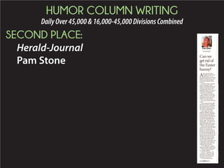 HUMOR COLUMN WRITING
DailyOver45,000&16,000-45,000DivisionsCombined
SECOND PLACE:
Herald-Journal
Pam Stone
Pam Stone
I’m Just Sayin’
Can we
get rid of
the Easter
bunny?
J
B
T
ﬂ
s
t
D
c
p
a
’
n
r
ﬁ
A
b
t
e
C
W
b
A
fter hearing what I
thought I heard on the
local news as I was
leaving the living room with a
basket of laundry in my arms,
I had to do an abrupt about-
face and rewind in order to
be clear.
Yes, that’s right, an agency
that provides the Easter
bunny for shopping malls was
under scrutiny for not doing
a background check on its
employees and it turns out one
hired bunny had been pros-
ecuted as a sex offender.
Knowing next weekend is
Easter, the time of year when
Christians all over the world
celebrate the ascension of
Christ, can I just say this?
Can we get rid of the Easter
bunny?
Do we really need an adult
dressed in a not-so- hygienic,
furry get-up with a giant ﬁber-
glass head and ears to sit in
the mall for overpriced photo
ops with our kids? Really?
I have such sweet and
simple childhood memories
of Easter that have nothing to
do with a giant mall rodent:
The dying of hard-boiled eggs
in food coloring, eggs that
my mother would then use to
create a centerpiece for the
dinner table — a small woven
basket ﬁlled with “grass,” a
handful of jelly beans and the
obligatory chocolate rabbit.
And as I was growing like a
bamboo shoot, generally there
had to be a new dress for
church, too, which I detested.
Feeling very much like Scout
in “To Kill a Mockingbird” on
her ﬁrst day of school, and rel-
egated to wearing a frock, the
thought of having to endure
an entire day trapped inside
an itchy polyester number
with a stiff, crinoline skirt and
a wide brown sash ending in
a ridiculously large bow was
nothing short of torture.
“It’s so babyish!” I cried,
when my mother brought this
monstrosity home from Sears.
“You’re still a little girl,”
my mother replied.
“I’m 12!” I howled, “And
I’m 5-foot-7. I don’t even get
carded for buying beer and
you want me to wear some-
thing for a 6-year-old!”
“I wish you’d tell your
SEE STONE PAGE D3
 
