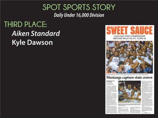 SPOT SPORTS STORY
DailyUnder16,000Division
THIRD PLACE:
Aiken Standard
Kyle Dawson
sweet sauce
STAFF PHOTO BY NOAH FEIT
Midland Valley players pose with the Class AAA state championship trophy after beating A.C. Flora 62-56 in the championship game.
CLASS AAA STATE CHAMPIONSHIP
MIDLAND VALLEY 62, A.C. FLORA 56
Mustangs capture state crown
MIDLAND VALLEY 62
A.C. FLORA 56
BY KYLE DAWSON
kdawson@aikenstandard.com
COLUMBIA — Facing its biggest
test of the year in its biggest game
ever, Midland Valley saved its best
for last. The Mustangs got revenge
on the only team that beat them at
full strength this season, knocking
off A.C. Flora 62-56 at Colonial Life
Arena to capture the Class AAA state
championship.
“It’s unreal,” said senior forward
in school history ... we made history
tonight. I wouldn’t want to do it with
another group of guys. We came out,
we played hard and we played Mus-
tang basketball. We’re taking it back
to Graniteville, baby!”
Brown led the charge early for the
Mustangs, scoring 12 of his game-
“I wasn’t really paying attention (to
the defense),” he said with a laugh.
“When I saw an opportunity, I took
it. I’m glad they went in. I thank God
for that.”
Head coach Mark Snelgrove said
after the Mustangs’ third-round play-
off victory over Wilson that his team
has an “explosion” during games. He
said then that it’s going to happen, and
it just depends on if the other team
can handle it. His team provided that
explosion earlier than usual, putting
to give them a lead they would never
relinquish.
“Other than my kids, marrying my
wife and maybe the day I accepted
Jesus as my personal savior, best day
sounded.
A.C. Flora cut Midland Valley’s lead
to four points on multiple occasions,
but the Mustangs wouldn’t allow them
to get any closer.
Midland Valley (26-4) shot 55.6
compared to just 33.3 percent for the
Falcons. That allowed the Mustangs
to overcome the size difference that
-
ing, a 76-63 A.C. Flora win in the
championship game of the Newberry
Christmas Tournament.
This time around, with an even big-
ger championship at stake, the Mus-
tangs had an answer.
“They fought. They fought the whole
game,” said Snelgrove. “(A.C. Flora)
still got on the boards – they’re hard
to keep off the boards – but we were
as you do that, that’s all that you can
ask them to do. They’re a lot bigger
than we are.”
The Falcons (25-5), last year’s Class
AAA champs, held a 36-22 rebound-
ing advantage. That included 17 of-
fensive boards, leading to 22 second-
chance points. That helped them
weather the early explosion and stay
within striking distance.
That’s when Midland Valley let its
All-State point guard bring it home.
Daniel Carr fought off foul trouble and
early misses at the free throw line to
make them when they mattered most.
“One free throw at a time,” he said.
“My brother (Midland Valley assistant
Marquett Carr) always stresses to me
that you can only make one free throw
at a time.”
Carr gave the Mustangs a jolt
early in the fourth quarter, making a
Houdini of a layup to open the frame
and then burying a deep 3-pointer.
Suddenly, Midland Valley’s lead had
swelled to 10.
STAFF PHOTO BY NOAH FEIT
MidlandValley’sKameronBrown(22)andDanielCarr(10)arepresented
with the Class AAA state championship trophy as athletic director Mi-
chelle Yeater looks on.
Please see CHAMPS,Page 2B
 