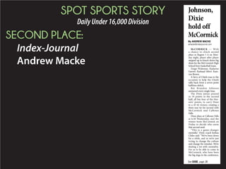 SPOT SPORTS STORY
DailyUnder16,000Division
SECOND PLACE:
Index-Journal
Andrew Macke
McCORMICK With
a chance to clinch second
place in Region 1-A on Mon-
day night, player after player
stepped up to knock down big
shots for the McCormick High
School boys basketball team.
Zingo Wideman. Kadarius
Garrett. Rashaad Sibert. Kam-
ron Brown.
A bevy of Chiefs rose to the
occasion to help the Chiefs
rally back from a seven-point
halftime deficit.
But Brandon Johnson
answered every single time.
The Dixie junior poured
in 19 points in the second
half, all but four of the Hor-
nets’ points, to carry Dixie
to a 45-42 victory, creating a
three-way tie for second with
McCormick and Calhoun
Falls.
Dixie plays at Calhoun Falls
at 6:30 Wednesday, and the
winner hosts McCormick on
Friday to decide who earns
that second seed.
“This is a game-changer
mentally,” Dixie coach Joshua
Chiles said. “We’ve been down
for a while, and so we’re just
trying to change the culture
and change the mindset. We’re
dealing a lot with mentality.
For us to be able to come to
McCormick, who have been
the big dogs in the conference,
By ANDREW MACKE
amacke@indexjournal.com
Johnson,
Dixie
hold off
McCormick
See DIXIE, page 3B
 