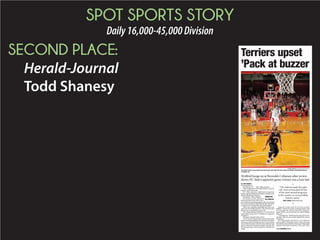 SPOT SPORTS STORY
Daily16,000-45,000Division
SECOND PLACE:
Herald-Journal
Todd Shanesy
ETHAN HYMAN/RALEIGH NEWS & OBSERVER
N.C. State’s Trevor Lacey releases his last-second shot right after time expires on Sunday at Reynolds Coliseum
in Raleigh, N.C.
Terriers upset
’Pack at buzzer
By TODD SHANESY
todd.shanesy@shj.com
RALEIGH, N.C. — Shot, light and horn.
They happened so fast that nobody could be
exactly sure of the order.
N.C. State, however, celebrated an apparent
victory against Wofford on Sunday evening in the
historic Reynolds Coliseum.
But hold on. Wait a minute.
On further review, the party
having turned from wild to wor-
ried, referees watching replays and surrounded
by curious onlookers ruled that the shot had come
a fraction of a second after time had expired.
There was a smaller celebration this time, one
just near the Wofford bench. The Terriers had
held on for a remarkable win, 55-54.
“N.C. State losing to Wofford,” Terriers head
coach Mike Young said. “Probably not supposed
to happen.”
Not many thought it did, at ﬁrst.
Trevor Lacey’s desperation 3-point shot at the
buzzer went in and almost everybody in the place
went crazy. Fans stormed the court. Lacey turned
and circled the place with his arms spread wide
and it seemed as though he might actually lift
off because there was so much air beneath his
wings.
Some of it came from the Terriers as they
deﬂated. Their own game-winning basket with
two seconds left, at least what they thought a
game-winner, was not going to be good enough
after all.
“I just ﬁgured,” Wofford point guard Eric Gar-
cia said, “that we just weren’t supposed to win in
this place.”
N.C. State hadn’t lost here in 13 of what the
school called “Heritage Games” since the team
moved into a new arena 14 years ago. Friday night
against Charleston Southern in the only other
Wofford hangs on at Reynolds Coliseum after review
shows NC State’s apparent game-winner was a hair late
Wofford 55
N.C.State 54
◆
“The referees made the right
call. And we knocked off one
of the most storied programs
in the country in an incredibly
historic arena.”
MIKE YOUNG, Wofford head coach
◆
◆ SEE WOFFORD PAGE B3
 