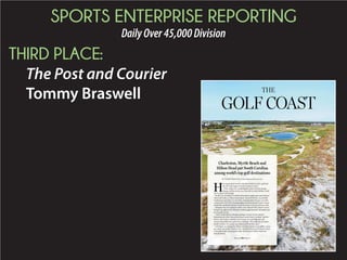 SPORTS ENTERPRISE REPORTING
DailyOver45,000Division
THIRD PLACE:
The Post and Courier
Tommy Braswell THE
BY TOMMY BRASWELL || braswell@postandcourier.com
ow many shots would it take Rory McIlroy to hit a golf ball
the 187-mile length of South Carolina’s coast?
If the world’s No. 1-ranked golfer were to use his average
distance off the tee for every shot (305.9 yards), McIlroy could
do it in about 1,076 swings.
On shot No. 41 McIlory would find himself at world-renowned Harbour
Town Golf Links on Hilton Head Island. On his 357th shot, he probably
would pause and reflect on one of his crowning achievements, an 8-shot
victory in the 2012 PGA Championship at Kiawah Island’s Ocean Course.
Stroke 966 would find McIlroy in Myrtle Beach at the famed Dunes Club.
Along the way, he would pass within a few shots left (the Atlantic Ocean
being to his right) of 191 of South Carolina’s approximately 368 public and
private golf courses.
“I don’t think there’s a stronger package in terms of three distinct
destinations in a four-hour stretch than coastal South Carolina,” said Joe
Passov, who writes a monthly travel column for Golf Magazine and
oversees the publication’s golf course rankings. “I’m a huge fan of coastal
South Carolina. It’s a pretty easy endorsement for me to give.”
Golf Digest, in ranking the 10 Best Golf States based on top public courses
per capita, says South Carolina is No. 2 behind Hawaii and is home to three
of the golf world’s most popular hubs, Myrtle Beach, Hilton Head and
Kiawah Island.
Charleston, Myrtle Beach and
Hilton Head put South Carolina
among world’s top golf destinations
Please see GOLF,Page C5
 