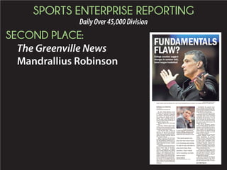 SPORTS ENTERPRISE REPORTING
DailyOver45,000Division
SECOND PLACE:
The Greenville News
Mandrallius Robinson
In July, Frank Martin’s travel
schedule was slammed with visits
to several showcase basketball
tournaments. Along with the count-
less names and copious notes he
logged while scouting prospects
for his team at the University of
South Carolina, Martin still can re-
member that play call.
Ringing like an echo from gym
to gym.
“Do him!” Martin yelled, mim-
icking a coach commanding a play-
ertoignorehisteammates,attacka
defender and charge the rim.
“It’s the best play I heard all
summer. Oh my God, I’m putting
that one in,” Martin said sarcasti-
cally while denouncing the individ-
ualized strategy that has shorted
the summer circuit.
Martin asserted that incessant
dribbling, imprudent 3-point shoot-
ing and apathetic defense has re-
placed the structured, technically
sound basketball he loves, studies
and teaches.
Theflashy,one-on-onestyleisso
pervasive, it has become an expec-
tation rather than a deviation.
Coaches consistently complain
that it could infiltrate the college
game as more players arrive on
campus with fundamental flaws.
Youth league coaches and adminis-
trators counter that skill develop-
ment is emphasized at younger lev-
els, but the NCAA regulations forc-
ing coaches to streamline scouting
trips reduce the travel-ball sum-
mer circuit to a series of individual
auditions.
Considering the general resis-
tance to change in the format, Mar-
tin may find no remedy for the dis-
order, outside of packing a bottle of
Pepto-Bismol in his gym bag.
“If I see one more ball screen,
I’mgoingtothrowup,”Martinsaid.
“I’ve spent three weeks watching
nothing but ball screens. I’ve yet to
see anyone set one screen. I’ve yet
to see one post-up, one post entry,
but I’ve seen so much one-on-one
play and so many ball screens I’m
going to throw up.”
The NCAA prohibits coaches
from scouting players during the
summer, except during three spec-
ified five-day evaluation periods in
July. Coaches are not allowed to
contact players or families during
these windows, but they can pack
gyms to observe games.
Youth organizations, such as the
Amateur Athletic Union (AAU),
Youth Basketball of America
(YBOA) and the United States Bas-
ketballAssociation(USBA),aswell
as major shoe companies Nike,
Reebok Adidas and Under Armor
coordinate separate summer cir-
cuits. To expose players to as many
coaches as possible, these tourna-
ments are all stuffed within those
three evaluation periods.
“July is very intense. You’ve got
totrytoplayeveryopportunityyou
can to get in front of those coaches
and give kids a chance,” said La-
mont Simmons, president of the SC
Raptors Elite program.
Based in Greenville, SC Raptors
Elite attracts players from South
Carolina, North Carolina and Geor-
gia and fields more than 20 teams
JIM BROWN/USA TODAY SPORTS
South Carolina coach Frank Martin isn’t a fan of travel basketball because he doesn’t see enough emphasis on fundamentals.
See FLAW, Page 3C
FUNDAMENTALS
FLAW?College coaches suggest
changes in summer AAU,
travel league basketball
MANDRALLIUS ROBINSON
STAFF WRITER
MROBINSO@GREENVILLEONLINE.COM
BETH HALL/USA TODAY SPORTS
SC coach Frank Martin asserted that
incessant dribbling, imprudent 3-point
shooting and apathetic defense has
replaced the structured game he loves.
“The more games you
play the less value there
is in winning and losing.
To ask 16-year old kids to
play more than they
practice, I don’t think
we’re teaching our kids
how to play.”
FRANK MARTIN
SOUTH CAROLINA BASKETBALL COACH
 