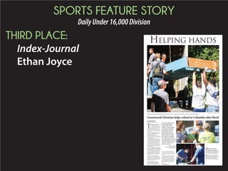 SPORTS FEATURE STORY
DailyUnder16,000Division
THIRD PLACE:
Index-Journal
Ethan Joyce
PHOTOS BY ETHAN JOYCE | INDEX-JOURNAL
Greenwood Christian School football players hoist a book case into a moving van at the Timmerman School in Columbia on Wednesday.
Greenwood Christian helps school in Columbia after flood
T
he assembly line started early
Wednesday morning.
With the doors propped
open at the front of Green-
wood Christian School, cases of
bottled water lined the entrance hall-
way, towering over younger students
passing by.
Parents dropping off kids left more
water, snacks and even money any-
thing they could to help.
“It’s ironic,” said Chris Johns, the
head of school at GCS. “There’s a flood,
and they need water.”
The lighthearted comment fell on
the ears of students still shaking off the
want of sleep. At about 7:20 a.m., the
water was loaded into a bus and the
rest of the supplies were shoved into
parents’ cars. A small line of people
became a larger one, forming a pivoting
chain of efficiency.
By 8 a.m., most of the Greenwood
Christian football team had assembled.
The group gathered in the school’s gym
for a short briefing, not on their next
opponent or that day’s practice, but
something bigger: traveling to Colum-
bia to help a fellow private school in
need.
“This is not a day for laughing,”
Johns said. “This is peoples’ lives. This
might be the first day teachers get back
in their rooms. People might be emo-
tional. Prepare for that.”
 
‘It won’t cost us too much’
Johns’ van became an office
Wednesday morning. Serving as the
lead car in Greenwood Christian’s
convoy, Johns constantly communi-
cated with his fellow drivers and his
guide. 
In his fifth year at the school, Johns
watched all weekend as the weather
affected the state. Greenwood got it’s
share, but places like Columbia were hit
hard by flooding. GCS parents asked
him Monday what they could do to
help.
By ETHAN JOYCE
ejoyce@indexjournal.com
ABOVE: Greenwood Christian
School defensive coordinator
Stuart Malone hands bottled water
to starting center Preston Koschel
and other Eagles football players.
LEFT: Colten Johns, left, and his
father Chris remove plywood from
the back of a book shelf at the
Timmerman School on Wednesday.
B
HELPING HANDS
"If you are going to have
Greenwood Christian
on the outside of your
building, you really ought
to show it to people and
demonstrate it to your
kids and give them an
opportunity to exercise
what we teach. It’s what
this is about. It’s helping
out a fellow school, and
I’m pretty sure the Lord will
honor it. Whatever we lose
of practice time, it won’t
cost us too much."
— CHRIS JOHNS
Greenwood Christian School
Head of School
See FLOOD, page 3B
 