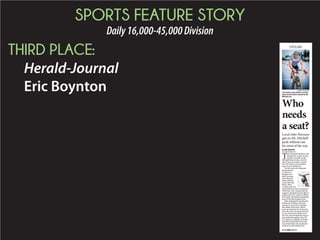 SPORTS FEATURE STORY
Daily16,000-45,000Division
THIRD PLACE:
Herald-Journal
Eric Boynton
Who
needs
a seat?
CYCLING
Local rider Harman
gets to Mt. Mitchell
peak without one
for most of the way
By ERIC BOYNTON
eric.boynton@shj.com
T
roy Harman ﬁnished well
behind the winner of last
month’s Assault on Mt.
Mitchell bicycle race, but the
tale of how he made it makes
for a far better conversation
piece at any gathering.
The 46-year-old computer
programmer,
a Converse
Heights resi-
dent, became
the infamous
rider without
a seat that day.
Many other
cyclists who wit-
nessed his feat were amazed at
what they were seeing and the
majority doubted he’d be able to
endure the 102.7 miles to Mitch-
ell’s peak, the highest mountain
east of the Mississippi River.
That included his girlfriend,
Katharine Welling, who had
agreed to join him in making
her debut in the race. She’d
gone up ahead at his insistence
once the seat was gone and was
so sure he’d never make it all
the way, had brought his bag of
personnel belongings (the rid-
ers send up a change of clothes
and other amenities prior the
race) back down the mountain
with her on the shuttle bus.
SUBMITTED PHOTO
Troy Harman rode without a seat for
much of last month’s Assault on Mt.
Mitchell race.
◆ SEE SEAT PAGE B3
 
