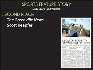 SPORTS FEATURE STORY
DailyOver45,000Division
SECOND PLACE:
The Greenville News
Scott Keepfer
TRAVELERSREST–There
are two types of people in this
world – those who make holes
in one and those who don’t.
Dan DeCando is a member
of the former club.
And then some.
What has unfolded for De-
Cando over the past 15 or so
years threatens to make a
mockery of everything you’ve
ever heard about the most hal-
lowed of golf shots.
What he’s done over the last
16 months will have you sub-
mitting a request for him to
purchase your lottery tickets.
Every week. For life.
You see, Dan DeCando has
made 19 holes-in-one, 11 of
which have found the bottom
of the cup since October of
2013.
Many golfers play for dec-
ades without recording an
“ace.” DeCando has been
stockpiling them like a Rory
McIlroy on a putt-putt course.
Given that the odds for a
hole in one by an amateur play-
er are approximately 12,500 to
1, according to the National
Hole in One Association, this
makes the 73-year-old DeCan-
doeitheraprimecandidatefor
surgery to remove a strategi-
cally placed horseshoe or the
one of the best golfers on the
planet.
Truth be told, he’s neither.
---
A New Jersey native, De-
Cando graduated from
Farleigh-Dickinson Univer-
sity in 1963, served in the Na-
tional Guard for six months,
then discovered golf.
“I had two months to kill in
the summertime and my uncle
gave me a set of golf clubs,”
DeCando recalls.
Onthefirstroundofhislife,
DeCando recorded his first
birdie.
“I said, ‘Wow, this is an easy
game,’ ” DeCando said.
It wasn’t, of course, as evi-
denced by the ensuing 36
years, which included consid-
erably more bogeys than bird-
ies – and nary a hole in one.
Then came that fateful day
at High Mountain Golf Course
in Franklin Lakes, New Jersey,
when DeCando sent a 4-iron
shot toward the pin on No. 3
and watched in wide-eyed
amazement as it found the cup
175 yards away.
Tiger Woods carded his
first hole in one at age 6; Mi-
chelle Wie notched her first
ace at age 12.
DeCando got to celebrate
his first hole in one at the ten-
der age of 58.
It may have taken a while,
but apparently DeCando has
been intent on making up for
lost time.
“Lucky? Yes,” DeCando
said. “Initially it was a lot of
luck, but after a while – when
you have two, three, four holes
in one – you start to get a little
more aggressive, so maybe it’s
a combination of things.
“You know, golf is funny. El-
bow in, elbow out. Turn your
hips, don’t turn your hips.
Shoulders up, shoulders out.
You start to find what works
and before you know it, I was
starting to aim a little better.”
That “aim” has resulted in a
string of single-shot successes
that borders on ridiculousness
if not downright absurdity.
Nineteen aces in 15 years,
including at least one hole in
one per year for each of the
last seven years.
A stretch of five consecu-
tivemonthswithanacein2014.
Such streaks of good for-
tune has been enough to ren-
der some of his cohorts rather
nonchalant about each succes-
sive ace.
At Darlington Golf Course –
DeCando’s regular course
nearhishomeinMahwah,New
Jersey – he was presented
plaques for each of first few
holes in one.
“About three or four weeks
later, I had another one and
they said, ‘Dan, that’s enough
plaques,’ ” DeCando said.
It’s a good thing.
Ace No. 19 came Saturday
afternoon at Darlington.
“Wedon’tgetit,either,”said
Al Peller, a longtime friend of
DeCando’s who has averaged
110 rounds per year for the last
30 years and is still chasing his
first ace. “I’ve witnessed six or
seven of Dan’s, though. I have
the proof in my checkbook.”
---
DrawntotheUpstatesever-
al years ago by the people, the
weather and, of course, the
golf, DeCando purchased a
townhouse at The Cliffs at
Mountain Park, a golfing com-
munity just north of Green-
ville.
He likes the fact that he’s
able to play at any of The
Cliffs’ seven local courses, but
is even more thrilled that he’s
able to tee it up essentially
year-round.
“I used to go out on the deck
in the winter and shovel off the
snow and have my cigar and
swing just to get the feel,” De-
Cando said. “As a golfer, when
MYKAL MCELDOWNEY/STAFF
Dan DeCando works on his swing at The Cliffs Valley driving range on April 22. DeCando has hit 17 hole-in-ones on different golf courses.
DECANDO SEEMS TO
ALWAYS COME UP ACES
Member at The Cliffs
has 19 holes in one
By Scott Keepfer
Staff writer
skeepfer@greenvilleonline.com
“Lucky? Yes. Initially it was a lot of luck,
but after a while – when you have two,
three, four holes in one – you start to get a
little more aggressive, so maybe it’s a
combination of things.”
HOLE-IN-ONE MASTER DAN DECANDO
See DECANDO, Page 6C
 