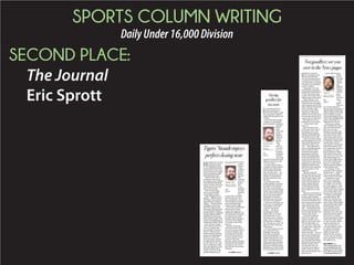 SPORTS COLUMN WRITING
DailyUnder16,000Division
SECOND PLACE:
The Journal
Eric Sprott
Not goodbye; see you
over in the News pages
I
think it’s a pretty
fair assumption that
everyone who gets
into this business keeps
a mental list for what to
say when they inevitably
sit down to say goodbye
to their readers.
Topping my list was
the moronic comment I
made before being hired
at The Journal on Aug.
1, 2007, which feels like a
lifetime ago at this point.
That summer, I was
ﬁnishing my degree at
Clemson with an unpaid
internship in media rela-
tions with the Greenville
Drive, and then-Jour-
nal sports editor Will
Vandervort called me
while in was in the press
box one day asking me to
come in for an interview.
My response was as
painful as it was stupid
— “I’ll be there with
bells on.”
How he even let me
in the door after that is
beyond me, but I can’t
thank Will enough for
sticking with that goofy
kid all those years ago.
And as you have surely
already gathered, I’m giv-
ing you the ﬁrst-person
treatment today to say
this — after eight great
years, including the last
three as sports editor,
I’m leaving the sports
department. However,
I’m not saying goodbye
to The Journal just yet —
I’ll just be moving a few
chairs down to the news
department, where I will
happily continue work-
ing for the only employer
I’ve ever known in my
adult life.
When I joined the
sports department, I was
a single, 23-year-old kid
who rented a house with
a few buddies while we
slowly transitioned out
of the college lifestyle,
which meant working
until midnight or later
most nights was no big
deal.
However, the decade or
so after college inevitably
brings major changes,
and with that said, this is
a move I’m making in or-
der to spend more quality
time with the two most
important people in my
life — my beautiful wife,
Cassie, and the most per-
fect 9-month-old baby boy
in the world, Jacob.
It’s hard to stop and
thank everybody for
these last eight years,
but I’ve got to start with
Will for getting my ca-
reer started. I also have
to thank news editor Ste-
ven Bradley — a sports
scribe-turned news
editor himself — and the
great cast of characters
who’ve passed through
the sports department,
most notably Zack Maul-
din, Kevin Pomeroy and
Robbie Tinsley, who’s
now tasked with run-
ning the sports depart-
ment. Trust me when I
tell you he’s going to do a
fantastic job.
I can’t begin to start
thank-
ing all
the high
school
coaches
and
athletes
who I’ve
worked
with for
every-
thing
over the
years
— you
know
who you
are. From wanting to
pull my hair out trying to
make deadline and rainy
Friday nights on the side-
line in the fall, to pack-
ing up and heading out to
cover state championship
games, I promise I’ve
enjoyed every bit of it.
And I never would
have thought this when
I got into the business,
but I can say with
absolute certainty that
I always enjoyed telling
the stories of our local
high school teams more
than anything I covered
at Clemson. I always get
puzzled looks when I
say I prefer covering the
high schools more, but
at a community-focused
newspaper, it’s truly
been a passion of mine.
The stories of our local
kids need to be told, and
the relationships you
build at the high-school
level with coaches and
players is something
that just doesn’t happen
at the college level.
At Clemson, you’re
just part of the roaming
media hoard — which
I have to say includes
some really great people
— looking for a story,
and I never cared for
that aspect of heading
to campus. It’s a dream
for some people to cover
Clemson athletics, but I
can’t tell you how excited
I am to disconnect and
become just a fan again.
So, folks, I think that
just about does it. My
name will still show up
in the sports pages from
time to time. I’m too fond
of covering Friday night
football games to give
it up, and who knows,
maybe I’ll show up in
spot duty every now and
again during the spring
and winter. I’ve made
several promises to bring
Jacob out to meet coach-
es, and I’ve got to make
good on that after all.
But one last time, to
you, the readers, coach-
es, athletes and other
supporters out there,
thank you for every-
thing. It’s been my plea-
sure to tell your stories,
and I just hope I’ve done
all right by you.
ERIC SPROTT is an
award-winning reporter who
has covered high school and
college sports for The Journal
since 2006. He can be reached
at esprott@upstatetoday.com.
‘WITH
BELLS ON’ |
ERIC
SPROTT
I
’ve sat down several
times to attempt to
write this column, mak-
ing it my goal to make it
among the best pieces I’ve
written.
And with that thought
in mind, I’ve gotten pre-
cisely nowhere, looking at
a blank
Word
docu-
ment and
strug-
gling to
come up
with a
decent
lead.
But
here we
are now,
as I try
to honor
my father
without
worrying
about this being the ﬁnest
column you’ve ever laid
your eyes upon.
As many of you know —
a number of kind readers,
coaches and colleagues
have reached out to me
over the last week — my
father passed away last
Sunday, as Alzheimer’s
disease took him at the
age of 62.
If you haven’t had a
family member or friend
succumb to this disease,
consider yourself lucky —
it’s a sad, cruel and simply
unfair way to go for every-
one involved. Toward the
end, it was particularly
painful for our family —
especially my mom, who
served as his caregiver
—and I can only hope you
won’t have to experience
it ﬁrsthand, as we did.
My dad was many
things — a kind, lov-
ing husband, father
and brother, an expert
horticulturist, an out-
doorsman and a veteran.
I also want to stop shy of
calling him a weapons
nut, but the man sure did
enjoy his ﬁne collection
of ﬁrearms.
The one thing he wasn’t
was a big sports fan —
probably a somewhat
surprising revelation
given my profession. I re-
member during one of my
sister’s birthday parties
many years ago, Clemson
and South Carolina were
playing at Williams-Brice
Stadium, and I don’t think
he once glanced at the TV.
Saying
goodbyefar
toosoon
SEE SPROTT, PAGE C4
FROM THE
SPORTS
DESK |
ERIC
SPROTT
H
is name was cursed
more than anyone
would dare count,
he was belittled beyond
belief and the mere men-
tion of his name brought
with it exhausted sighs
and defeated groans.
With all that said, it
would have been easy
for Clemson quarterback
Cole Stoudt to mentally
check out after what was
widely panned as a hor-
riﬁc senior season.
Well, at least that’s
how it was classiﬁed
until Monday night.
After losing his start-
ing job — albeit to one of
the Tigers’ most promis-
ing freshmen in school
history — along with his
conﬁdence as he strug-
gled after coming back
into action following inju-
ries to Deshaun Watson,
Stoudt’s legacy completely
changed with the MVP
performance he turned
in during the Tigers’ 40-6
victory over Oklahoma in
the Russell Athletic Bowl.
Don’t get me wrong —
I’m not saying the bowl
victory is among the
most proliﬁc in school
history. Did Clemson
smack around a storied
program in Oklahoma?
Of course it did. Did
the win clinch a fourth
straight 10-win season
for the Tigers? Yes, and
that’s a huge deal. Does
the mere mention of the
Russell Athletic Bowl
conjure up some of the
greatest memories of
the bowl season? It most
surely
doesn’t.
But
Stoudt’s
perfor-
mance
against
the
Sooners
won’t be
forgot-
ten,
as he
ﬁnished
26-of-36
passing
for a
career-high 319 yards
and three scores. He
also rushed for a score,
which might have been
his most memorable
moment of the night.
On a zone-read, Stoudt
faked a pitch, made
a nifty move past an
Oklahoma defender, put
his head down and dove
for the end zone with
absolute determination
to put his team ahead
34-0 early in the third
quarter.
But let’s not forget
the lick he took on his
24-yard scoring strike to
Germone Hopper later
in the quarter. Stoudt
stood in and delivered
his pass against heavy
pressure from the
Sooners, had his helmet
knocked off and banged
his head on the turf at
the Florida Citrus Bowl
Stadium.
Tigers’ Stoudt enjoys
perfect closing note
FROM THE
PRESS BOX |
ERIC
SPROTT
SEE STOUDT, PAGE C3
 